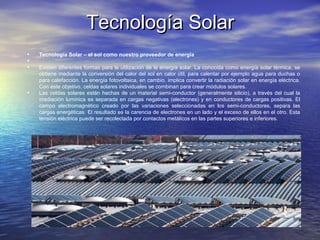 Tecnología SolarTecnología Solar
• Tecnología Solar – el sol como nuestro proveedor de energía
•
• Existen diferentes formas para la utilización de la energía solar. La conocida como energía solar térmica, se
obtiene mediante la conversión del calor del sol en calor útil, para calentar por ejemplo agua para duchas o
para calefacción. La energía fotovoltaica, en cambio, implica convertir la radiación solar en energía eléctrica.
Con este objetivo, celdas solares individuales se combinan para crear módulos solares.
• Las celdas solares están hechas de un material semi-conductor (generalmente silicio), a través del cual la
irradiación lumínica es separada en cargas negativas (electrones) y en conductores de cargas positivas. El
campo electromagnético creado por las variaciones seleccionadas en los semi-conductores, separa las
cargas energéticas. El resultado es la carencia de electrones en un lado y el exceso de ellos en el otro. Esta
tensión eléctrica puede ser recolectada por contactos metálicos en las partes superiores e inferiores.
 