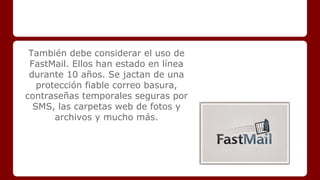 También debe considerar el uso de 
FastMail. Ellos han estado en línea 
durante 10 años. Se jactan de una 
protección fiable correo basura, 
contraseñas temporales seguras por 
SMS, las carpetas web de fotos y 
archivos y mucho más. 
 