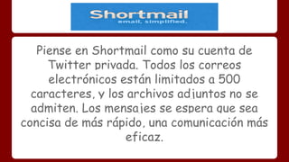 Piense en Shortmail como su cuenta de 
Twitter privada. Todos los correos 
electrónicos están limitados a 500 
caracteres, y los archivos adjuntos no se 
admiten. Los mensajes se espera que sea 
concisa de más rápido, una comunicación más 
eficaz. 
 