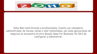 Zoho Mail está dirigido a profesionales. Cuenta con calendario, 
administrador de tareas, notas y chat instantáneo, así como aplicaciones de 
negocios se encuentra en otro Google Apps for Business. Es fácil de 
configurar y administrar. 
 