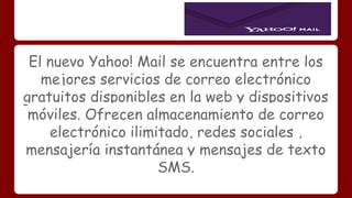 El nuevo Yahoo! Mail se encuentra entre los 
mejores servicios de correo electrónico 
gratuitos disponibles en la web y dispositivos 
móviles. Ofrecen almacenamiento de correo 
electrónico ilimitado, redes sociales , 
mensajería instantánea y mensajes de texto 
SMS. 
 