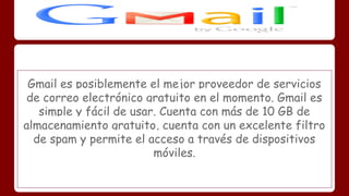 Gmail es posiblemente el mejor proveedor de servicios 
de correo electrónico gratuito en el momento. Gmail es 
simple y fácil de usar. Cuenta con más de 10 GB de 
almacenamiento gratuito, cuenta con un excelente filtro 
de spam y permite el acceso a través de dispositivos 
móviles. 
 