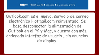 Outlook.com es el nuevo, servicio de correo 
electrónico Hotmail.com reinventado. Se 
basa desconectar la alimentación de 
Outlook en el PC y Mac, y cuenta con más 
ordenada interfaz de usuario , sin anuncios 
de display. 
 