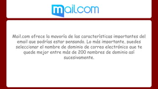 Mail.com ofrece la mayoría de las características importantes del 
email que podrías estar pensando. Lo más importante, puedes 
seleccionar el nombre de dominio de correo electrónico que te 
quede mejor entre más de 200 nombres de dominio así 
sucesivamente. 
 