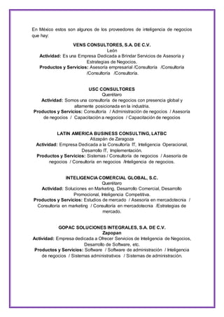 En México estos son algunos de los proveedores de inteligencia de negocios 
que hay: 
VENS CONSULTORES, S.A. DE C.V. 
León 
Actividad: Es una Empresa Dedicada a Brindar Servicios de Asesoría y 
Estrategias de Negocios. 
Productos y Servicios: Asesoría empresarial /Consultoría /Consultoría 
/Consultoría /Consultoría. 
USC CONSULTORES 
Querétaro 
Actividad: Somos una consultoría de negocios con presencia global y 
altamente posicionada en la industria. 
Productos y Servicios: Consultoría / Administración de negocios / Asesoría 
de negocios / Capacitación a negocios / Capacitación de negocios 
LATIN AMERICA BUSINESS CONSULTING, LATBC 
Atizapán de Zaragoza 
Actividad: Empresa Dedicada a la Consultoría IT, Inteligencia Operacional, 
Desarrollo IT, Implementación. 
Productos y Servicios: Sistemas / Consultoría de negocios / Asesoría de 
negocios / Consultoría en negocios /Inteligencia de negocios. 
INTELIGENCIA COMERCIAL GLOBAL, S.C. 
Querétaro 
Actividad: Soluciones en Marketing, Desarrollo Comercial, Desarrollo 
Promocional, Inteligencia Competitiva. 
Productos y Servicios: Estudios de mercado / Asesoría en mercadotecnia / 
Consultoría en marketing / Consultoría en mercadotecnia /Estrategias de 
mercado. 
GOPAC SOLUCIONES INTEGRALES, S.A. DE C.V. 
Zapopan 
Actividad: Empresa dedicada a Ofrecer Servicios de Inteligencia de Negocios, 
Desarrollo de Software, etc. 
Productos y Servicios: Software / Software de administración / Inteligencia 
de negocios / Sistemas administrativos / Sistemas de administración. 
 