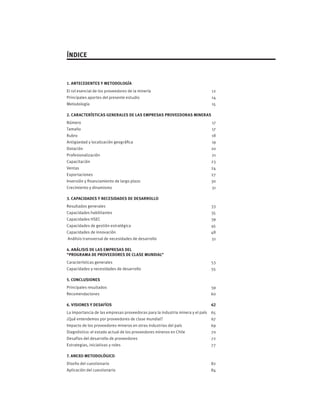 ÍNDICE
1. ANTECEDENTES Y METODOLOGÍA	
El rol esencial de los proveedores de la minería	 12
Principales aportes del presente estudio	 14
Metodología	 15
2. CARACTERÍSTICAS GENERALES DE LAS EMPRESAS PROVEEDORAS MINERAS 	
Número	 17
Tamaño	 17
Rubro 	 18
Antigüedad y localización geográfica	 19
Dotación 	 20
Profesionalización	 21
Capacitación	 23
Ventas	 24
Exportaciones	 27
Inversión y financiamiento de largo plazo	 30
Crecimiento y dinamismo	 31
3. CAPACIDADES Y NECESIDADES DE DESARROLLO	
Resultados generales	 33
Capacidades habilitantes	 35
Capacidades HSEC	 39
Capacidades de gestión estratégica 	 45
Capacidades de innovación	 48
Análisis transversal de necesidades de desarrollo	 51
4. ANÁLISIS DE LAS EMPRESAS DEL
“PROGRAMA DE PROVEEDORES DE CLASE MUNDIAL”	
Características generales	 53
Capacidades y necesidades de desarrollo	 55
5. CONCLUSIONES	
Principales resultados	 59
Recomendaciones	 60
6. VISIONES Y DESAFÍOS	 62
La importancia de las empresas proveedoras para la industria minera y el país	 65
¿Qué entendemos por proveedores de clase mundial?	 67
Impacto de los proveedores mineros en otras industrias del país	 69
Diagnóstico: el estado actual de los proveedores mineros en Chile	 70
Desafíos del desarrollo de proveedores	 72
Estrategias, iniciativas y roles	 77
7. ANEXO METODOLÓGICO	
Diseño del cuestionario	 82
Aplicación del cuestionario	 84
 