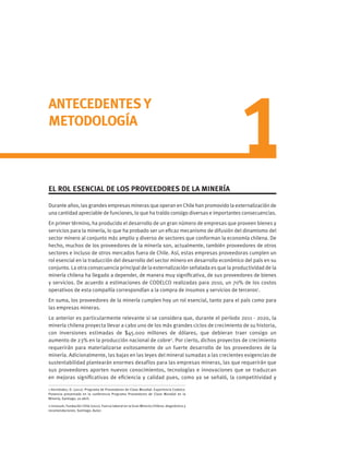 ANTECEDENTES Y
METODOLOGÍA
EL ROL ESENCIAL DE LOS PROVEEDORES DE LA MINERÍA
Durante años, las grandes empresas mineras que operan en Chile han promovido la externalización de
una cantidad apreciable de funciones, lo que ha traído consigo diversas e importantes consecuencias.
En primer término, ha producido el desarrollo de un gran número de empresas que proveen bienes y
servicios para la minería, lo que ha probado ser un eficaz mecanismo de difusión del dinamismo del
sector minero al conjunto más amplio y diverso de sectores que conforman la economía chilena. De
hecho, muchos de los proveedores de la minería son, actualmente, también proveedores de otros
sectores e incluso de otros mercados fuera de Chile. Así, estas empresas proveedoras cumplen un
rol esencial en la traducción del desarrollo del sector minero en desarrollo económico del país en su
conjunto. La otra consecuencia principal de la externalización señalada es que la productividad de la
minería chilena ha llegado a depender, de manera muy significativa, de sus proveedores de bienes
y servicios. De acuerdo a estimaciones de CODELCO realizadas para 2010, un 70% de los costos
operativos de esta compañía correspondían a la compra de insumos y servicios de terceros1
.	
En suma, los proveedores de la minería cumplen hoy un rol esencial, tanto para el país como para
las empresas mineras.
Lo anterior es particularmente relevante si se considera que, durante el período 2011 - 2020, la
minería chilena proyecta llevar a cabo uno de los más grandes ciclos de crecimiento de su historia,
con inversiones estimadas de $45.000 millones de dólares, que debieran traer consigo un
aumento de 23% en la producción nacional de cobre2
. Por cierto, dichos proyectos de crecimiento
requerirán para materializarse exitosamente de un fuerte desarrollo de los proveedores de la
minería. Adicionalmente, las bajas en las leyes del mineral sumadas a las crecientes exigencias de
sustentabilidad plantearán enormes desafíos para las empresas mineras, las que requerirán que
sus proveedores aporten nuevos conocimientos, tecnologías e innovaciones que se traduzcan
en mejoras significativas de eficiencia y calidad pues, como ya se señaló, la competitividad y
1 Hernández, D. (2011). Programa de Proveedores de Clase Mundial: Experiencia Codelco.
Ponencia presentada en la conferencia Programa Proveedores de Clase Mundial en la
Minería, Santiago, 20 abril.
2 Innovum, Fundación Chile (2011). Fuerza laboral en la Gran Minería Chilena: diagnóstico y
recomendaciones. Santiago: Autor.
 