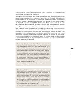 FUNDACIÓNCHILE2012
13
sustentabilidad de la actividad minera dependen, y muy fuertemente, de la competitividad y
sustentabilidad de sus empresas proveedoras.
Dicho de otro modo, el desarrollo de las empresas proveedoras es del más alto interés estratégico
para las propias empresas mineras. Esta visión ha dado origen a que algunas de ellas implementen
iniciativas especiales de desarrollo de sus proveedores, entre las que destaca el denominado
Programa Proveedores de Clase Mundial, que desde 2009 llevan a cabo BHP Billiton y Codelco,
con el apoyo de la Fundación Chile, CORFO y el Ministerio de Minería, y cuya meta al 2020 es haber
desarrollado más de 250 proveedores capaces de exportar servicios intensivos en conocimientos y
tecnologías a otros sectores, tanto de la economía chilena como del resto del mundo.
Cabe señalar que los enormes desafíos que enfrentarán los proveedores de la minería consituyen,
al mismo tiempo, una oportunidad única de desarrollo. Tanto para los mismos proveedores, que
enfrentarán una gran demanda de bienes y servicios con que impulsar su propio crecimiento, como
para el país en su conjunto, que dispondrá de una oportunidad única para avanzar en un modelo
de desarrollo sustentable, con énfasis en actividades que hagan uso intensivo del conocimiento.
Transformar el fuerte crecimiento minero proyectado en una gran oportunidad de crecimiento para
la economía y bienestar de Chile dependerá, de manera fundamental, del papel que desempeñen las
empresas proveedoras de la minería.
“DuranteelsigloXIXylaprimeramitaddelsigloXX,losgrandesemprendimientos
mineros en Chile estaban aislados y eran autónomos, representando enclaves
donde tenían que hacerlo todo y lo que no podían hacer lo importaban. Ello se
debía a que en el país no se encontraban suficientes empresas que les pudieran
prestar servicios y por tanto existía relativamente poca integración de la
minería con la industria nacional. Eso hoy ha cambiado y seguirá haciéndolo,
ante lo cual se debe prever y abordar oportunamente los desafíos. (…) Hoy
la minería necesita de empresas de servicios y de la formación de un clúster
minero que tenga la calidad adecuada a nuestras necesidades y que sea
competitivo en términos de costos. Eso significa que estas empresas tienen
que ser especialistas y requieren tanto de mano de obra capacitada como de
un enfoque de negocio que las lleve a tener más de un cliente. De esa manera
pueden aprovechar una economía de escala, obteniendo beneficios que cada
mina por separado no podría aprovechar”.
Diego Hernández, presidente ejecutivo de Antofagasta Minerals, ex Presidente
Ejecutivo de CODELCO (2010-2012).
“En los últimos seis años las exportaciones de proveedores mineros crecieron
desde50a200millonesdedólares.Lasexportacionesdeserviciosdeingeniería,
antes inexistentes, llegaron a 180 millones de dólares. El crecimiento es
todavía mayor si consideramos que se han sustituido importaciones de estos
servicios por oferta en el país. (…) Pero si miramos a Australia, EEUU o Canadá,
en comparación al tamaño de nuestro sector minero, las exportaciones
chilenas debieran superar largamente el nivel actual. Hay un enorme espacio
de crecimiento para las exportaciones de productos y servicios que abastecen
a la minería. Si Chile lograra el nivel de exportaciones paramineras como la
proporción de las exportaciones mineras que ha logrado Canadá, significaría
un crecimiento de más de diez veces el nivel actual”.
José Pablo Arellano, investigador de CIEPLAN y profesor de la Universidad de Chile, ex
Presidente Ejecutivo de CODELCO.
 