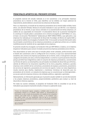14
Proveedoresdelamineríachilena/Antecedentesymetodología
PRINCIPALES APORTES DEL PRESENTE ESTUDIO
El propósito esencial del estudio realizado es el de caracterizar a las principales empresas
proveedoras de la minería en Chile, para identificar así los ámbitos con mayor potencial de
mejoramiento, donde debieran concentrarse los esfuerzos de desarrollo.
Pese a su importancia, el estudio de las empresas proveedoras de la minería había recibido, hasta
ahora, una atención limitada. Destaca la encuesta realizada en 2007 por DICTUC a 200 empresas
proveedoras de la minería, la que estuvo centrada en la caracterización de dichas empresas y el
análisis de sus capacidades de innovación3
. El antecedente directo de la presente investigación
lo constituye el estudio piloto a proveedores de la minería encargado por BHP Billiton en 2010,
en base a la encuesta “Brechómetro” (elaborada por INAP CONSULTORES), cuya aplicación a 109
empresas fue realizada por la Corporación de Desarrollo Tecnológico de Bienes de Capital (CBC) y
cuyo posterior análisis fue encargado a Fundación Chile4
. En la ocasión se levantó información sobre
las principales características de las empresas proveedoras y se aplicó por primera vez un modelo
multidimensional de medición de las capacidades de las empresas.
El presente estudio fue encargado a la Fundación Chile por BHP Billiton y Codelco, con el objetivo
de generar indicadores para conocer el estado actual de las empresas proveedoras de la minería.
Para desarrollarlo se tomó como base el estudio piloto recién señalado, perfeccionando tanto
el diseño del cuestionario como la configuración de la muestra, la que tuvo representatividad
estadística del universo de empresas proveedoras de la minería, tanto a nivel general como por
categorías de tamaño y de rubro, en forma independiente. Lo anterior es particularmente relevante
porque permitió hacer diagnósticos sobre el conjunto de empresas proveedoras, caracterizando
sus formas de operar, sus desempeños y las principales necesidades de desarrollo que enfrentan,
además de diferenciar las situaciones específicas de las micro, pequeñas, medianas y grandes
empresas como también de los contratistas, proveedores de equipos y provisiones, proveedores
de servicios de ingeniería y proveedores de servicios de soporte. Contar con estos diagnósticos
resulta esencial para diseñar, implementar y monitorear iniciativas de desarrollo para los
proveedores de la minería -un conjunto de empresas que se caracteriza por su heterogeneidad-,
ya sea por parte de empresas mineras o de entidades públicas, regionales o gremiales.
Adicionalmente, la información generada por el presente estudio también le servirá directamente
a las propias empresas proveedoras, proporcionándoles parámetros para evaluar su nivel de
desarrollo en diversos aspectos.
Por todas las razones señaladas, el propósito de Fundación Chile es consolidar el uso de los
indicadores que propone el presente estudio e instaurar su aplicación anual.
3 DICTUC (2007). Caracterización de las empresas proveedoras de la minería y sus
capacidades de innovación. Informe final, Santiago (paper).
4 Fundación Chile (2011). Análisis de resultados de aplicación piloto del brechómetro.
Santiago (paper).
“Contar con información regular, completa y confiable sobre el sector de
proveedores mineros es un desafío. Ojalá hubiera un levantamiento de
información no sólo a través de proveedores sino también de las compañías
mineras, para poder hacer un chequeo cruzado. (…) En cualquier caso,
ello implica contar con una clasificación clara de qué es un proveedor
nacional, qué es un proveedor extranjero y qué es un proveedor extranjero
vendiendo en Chile”.
Juan Carlos Guajardo, Presidente Ejecutivo de Centro de Estudios del Cobre y la
Minería (CESCO)
 