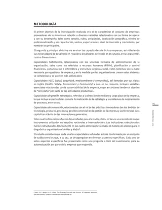 FUNDACIÓNCHILE2012
15
METODOLOGÍA
El primer objetivo de la investigación realizada era el de caracterizar el conjunto de empresas
proveedoras de la minería en relación a diversas variables relacionadas con su forma de operar
y con su desempeño, tales como tamaño, rubro, antigüedad, localización geográfica, niveles de
profesionalización y de capacitación, ventas, exportaciones, nivel de inversión y crecimiento, por
nombrar los principales.
El segundo y principal objetivo era evaluar las capacidades de dichas empresas, estableciendo
sus necesidades de desarrollo en relación a estándares definidos en el estudio, en las siguientes
cuatro dimensiones:
Capacidades habilitantes, relacionadas con los sistemas formales de administración de la
organización, tales como los referidos a recursos humanos (RRHH), planificación y control
financieros, comunicación e informática y estructura organizacional. Estos sistemas son la base
necesaria para gestionar la empresa, y en la medida que las organizaciones crecen estos sistemas
se complejizan y se vuelven más sofisticados
Capacidades HSEC (salud, seguridad, medioambiente y comunidad), así llamadas por sus siglas
en inglés (Health, Safety, Environment y Community) y que, en su conjunto, incluyen variables
esenciales relacionadas con la sustentabilidad de la empresa, cuyos estándares tienden al objetivo
de “cero daño” por parte de las actividades productivas.
Capacidades de gestión estratégica, referidas a la dirección de mediano y largo plazo de la empresa,
lo que incluye aspectos tales como la formalización de la estrategia y los sistemas de mejoramiento
de procesos, entre otros.
Capacidades de innovación, relacionadas con el rol de las prácticas innovadoras (en los ámbitos de
tecnología, producto, procesos y gestión comercial) en la gestión de la empresa y la efectividad para
capitalizar el éxito de las innovaciones generadas.
Estascuatrodimensionesfuerondesarrolladasparaelestudiopiloto,enbaseaunarevisióndenueve
instrumentos utilizados en estudios nacionales e internacionales. Los indicadores seleccionados
fueron estructurados teóricamente en las cuatro dimensiones en base al modelo de análisis para el
diagnóstico organizacional de Hax y Majluf5
.
El estudio consideró que cada una las capacidades señaladas estaba conformada por un conjunto
de subfactores los que, a su vez, se desagregaban en diversos aspectos específicos. Cada uno de
estos aspectos específicos fue presentado como una pregunta o ítem del cuestionario, para su
autoevaluación por parte de la empresa que respondía.
5 Hax, A.C y Majluf, N.S. (1996). The Strategy Concept and Process. A Pragmatic Approach
(Second Edition). London: Prentice Hall International Inc.
 