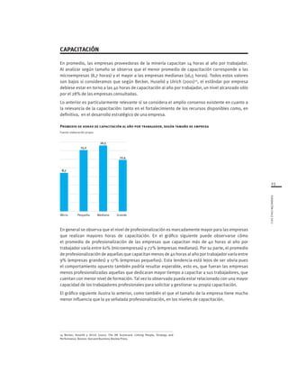 23
FUNDACIÓNCHILE2012
Micro Pequeña Mediana Grande
8,7
15,2
16,5
12,4
En general se observa que el nivel de profesionalización es marcadamente mayor para las empresas
que realizan mayores horas de capacitación. En el gráfico siguiente puede observarse cómo
el promedio de profesionalización de las empresas que capacitan más de 40 horas al año por
trabajador varía entre 61% (microempresas) y 72% (empresas medianas). Por su parte, el promedio
de profesionalización de aquellas que capacitan menos de 40 horas al año por trabajador varía entre
9% (empresas grandes) y 17% (empresas pequeñas). Esta tendencia está lejos de ser obvia pues
el comportamiento opuesto también podría resultar esperable, esto es, que fueran las empresas
menos profesionalizadas aquellas que dedicaran mayor tiempo a capacitar a sus trabajadores, que
cuentan con menor nivel de formación. Tal vez lo observado pueda estar relacionado con una mayor
capacidad de los trabajadores profesionales para solicitar y gestionar su propia capacitación.
El gráfico siguiente ilustra lo anterior, como también el que el tamaño de la empresa tiene mucho
menor influencia que la ya señalada profesionalización, en los niveles de capacitación.
CAPACITACIÓN
En promedio, las empresas proveedoras de la minería capacitan 14 horas al año por trabajador.
Al analizar según tamaño se observa que el menor promedio de capacitación corresponde a las
microempresas (8,7 horas) y el mayor a las empresas medianas (16,5 horas). Todos estos valores
son bajos si consideramos que según Becker, Huselid y Ulrich (2001)14
, el estándar por empresa
debiese estar en torno a las 40 horas de capacitación al año por trabajador, un nivel alcanzado sólo
por el 28% de las empresas consultadas.
Lo anterior es particularmente relevante si se considera el amplio consenso existente en cuanto a
la relevancia de la capacitación: tanto en el fortalecimiento de los recursos disponibles como, en
definitiva, en el desarrollo estratégico de una empresa.
Promedio de horas de capacitación al año por trabajador, según tamaño de empresa
Fuente: elaboración propia
14 Becker, Huselid y Ulrich (2001). The HR Scorecard: Linking People, Strategy and
Performance. Boston: Harvard Business Review Press.
 