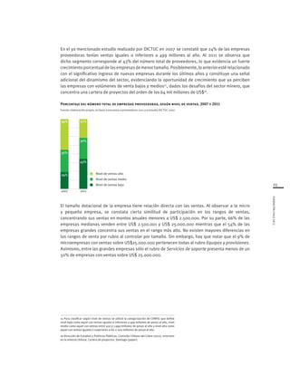 25
FUNDACIÓNCHILE2012
20112007
Nivel de ventas medio
Nivel de ventas bajo
Nivel de ventas alto
32%
44%
24%
65%
30%
27%
43%
El tamaño dotacional de la empresa tiene relación directa con las ventas. Al observar a la micro
y pequeña empresa, se constata cierta similitud de participación en los rangos de ventas,
concentrando sus ventas en montos anuales menores a US$ 2.500.000. Por su parte, 66% de las
empresas medianas venden entre US$ 2.500.001 y US$ 25.000.000 mientras que el 54% de las
empresas grandes concentra sus ventas en el rango más alto. No existen mayores diferencias en
los rangos de venta por rubro al controlar por tamaño. Sin embargo, hay que notar que el 9% de
microempresas con ventas sobre US$25.000.000 pertenecen todas al rubro Equipos y provisiones.
Asimismo, entre las grandes empresas sólo el rubro de Servicios de soporte presenta menos de un
50% de empresas con ventas sobre US$ 25.000.000.
En el ya mencionado estudio realizado por DICTUC en 2007 se constató que 24% de las empresas
proveedoras tenían ventas iguales o inferiores a 499 millones al año. Al 2011 se observa que
dicho segmento corresponde al 43% del número total de proveedores, lo que evidencia un fuerte
crecimientoporcentualdelasempresasdemenortamaño.Posiblemente,loanteriorestérelacionado
con el significativo ingreso de nuevas empresas durante los últimos años y constituye una señal
adicional del dinamismo del sector, evidenciando la oportunidad de crecimiento que ya perciben
las empresas con volúmenes de venta bajos y medios15
, dados los desafíos del sector minero, que
concentra una cartera de proyectos del orden de los 64 mil millones de US$16
.
Porcentaje del número total de empresas proveedoras, según nivel de ventas, 2007 y 2011
Fuente: elaboración propia, en base a encuesta a proveedores 2011 y a estudio DICTUC 2007
15 Para clasificar según nivel de ventas se utilizó la categorización de CORFO, que define
nivel bajo como aquel con ventas iguales o inferiores a 499 millones de pesos al año, nivel
medio como aquel con ventas entre 500 y 1.999 millones de pesos al año y nivel alto como
aquel con ventas iguales o superiores a los 2.000 millones de pesos al año.
16 Dirección de Estudios y Políticas Públicas, Comisión Chilena del Cobre (2011). Inversion
en la minería chilena. Cartera de proyectos. Santiago (paper).
 