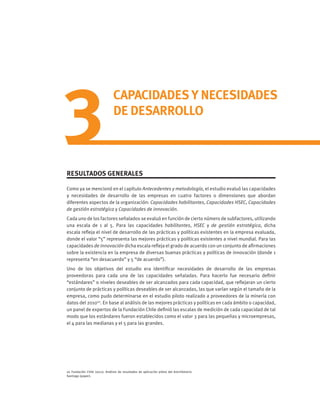 3
CAPACIDADES Y NECESIDADES
DE DESARROLLO
RESULTADOS GENERALES
Como ya se mencionó en el capítulo Antecedentes y metodología, el estudio evaluó las capacidades
y necesidades de desarrollo de las empresas en cuatro factores o dimensiones que abordan
diferentes aspectos de la organización: Capacidades habilitantes, Capacidades HSEC, Capacidades
de gestión estratégica y Capacidades de innovación.
Cada uno de los factores señalados se evaluó en función de cierto número de subfactores, utilizando
una escala de 1 al 5. Para las capacidades habilitantes, HSEC y de gestión estratégica, dicha
escala refleja el nivel de desarrollo de las prácticas y políticas existentes en la empresa evaluada,
donde el valor “5” representa las mejores prácticas y políticas existentes a nivel mundial. Para las
capacidades de innovación dicha escala refleja el grado de acuerdo con un conjunto de afirmaciones
sobre la existencia en la empresa de diversas buenas prácticas y políticas de innovación (donde 1
representa “en desacuerdo” y 5 “de acuerdo”).
Uno de los objetivos del estudio era identificar necesidades de desarrollo de las empresas
proveedoras para cada una de las capacidades señaladas. Para hacerlo fue necesario definir
“estándares” o niveles deseables de ser alcanzados para cada capacidad, que reflejaran un cierto
conjunto de prácticas y políticas deseables de ser alcanzadas, las que varían según el tamaño de la
empresa, como pudo determinarse en el estudio piloto realizado a proveedores de la minería con
datos del 201020
. En base al análisis de las mejores prácticas y políticas en cada ámbito o capacidad,
un panel de expertos de la Fundación Chile definió las escalas de medición de cada capacidad de tal
modo que los estándares fueron establecidos como el valor 3 para las pequeñas y microempresas,
el 4 para las medianas y el 5 para las grandes.
20 Fundación Chile (2011). Análisis de resultados de aplicación piloto del brechómetro.
Santiago (paper).
 