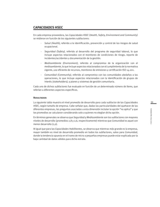 39
FUNDACIÓNCHILE2012
CAPACIDADES HSEC
En cada empresa proveedora, las Capacidades HSEC (Health, Safety, Environment and Community)
se midieron en función de los siguientes subfactores:
-	 Salud (Health), referido a la identificación, prevención y control de los riesgos de salud
ocupacional.
-	 Seguridad (Safety), referido al desarrollo del programa de seguridad laboral, lo que
incluye aspectos relacionados con el monitoreo de condiciones de riesgo, reporte de
incidentes/accidentes y documentación de la gestión.
-	 Medioambiente (Environment), referido al compromiso de la organización con el
medioambiente, lo que incluye aspectos relacionados con el cumplimiento de la normativa
vigente, uso eficiente de recursos, monitoreo de emisiones y certificación ISO 14.001.
-	 Comunidad (Community), referido al compromiso con las comunidades aledañas a las
operaciones, lo que incluye aspectos relacionados con la identificación de grupos de
interés (stakeholders), y planes y sistemas de gestión comunitaria.
Cada uno de dichos subfactores fue evaluado en función de un determinado número de ítems, que
referían a diferentes aspectos específicos.
Resultados
La siguiente tabla muestra el nivel promedio de desarrollo para cada subfactor de las Capacidades
HSEC, según tamaño de empresa. Cabe señalar que, dadas las particularidades del quehacer de las
diferentes empresas, las preguntas asociadas a esta dimensión incluían la opción “no aplica” y que
los promedios se calcularon considerando solo a quienes no elegían dicha opción.
En términos generales se observa que Seguridad y Medioambiente son los subfactores con mayores
niveles de desarrollo (promedios 2,8 y 2,6, respectivamente) mientras que Comunidad es aquel con
menor desarrollo (2,0).
Al igual que para las Capacidades Habilitantes, se observa que mientras más grande es la empresa,
mayor también es nivel de desarrollo promedio en todos los subfactores, salvo para Comunidad,
donde la tendencia opuesta en el tramo de micro a pequeñas empresas puede estar explicada por la
baja cantidad de datos válidos para dicho estrato.
 