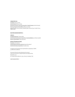 FUNDACIÓN CHILE
Presidente: Álvaro Fischer
Gerente General: Marcos Kulka 
Gerente de Innovum, Centro de Innovación en Capital Humano: Hernán Araneda
Directora Programa Cluster Minero: Milena Grunwald 
Equipo Técnico: Francisco Klima, Elizabeth Ayala, Giannina Fazzi, Cristián Torres,
Felipe Straub
NUESTROS AGRADECIMIENTOS A
CODELCO
Presidente Ejecutivo: Thomas Keller
Gerente General de Asuntos Corporativos y Sustentabilidad: Juan Pablo Schaeffer
Director Cluster Minero: Henry Hanssens
BHP BILLITON METALES BASE
Presidente: Peter Beaven
Vicepresidente de Asuntos Externos: María Olivia Recart
Gerente de Asuntos Corporativos: Osvaldo Urzúa
El Programa de Proveedores de Clase Mundial es apoyado por CORFO
y el Ministerio de Minería
El presente informe ha sido elaborado por Innovum, 
Centro de Innovación en Capital Humano de Fundación Chile.
Noviembre 2012. 
Av. Parque Antonio Rabat Sur, 6165, Vitacura, Santiago, Chile
www.fundacionchile.cl
 