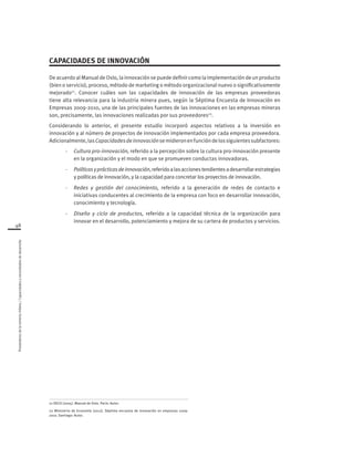 48
Proveedoresdelamineríachilena/Capacidadesynecesidadesdedesarrollo
CAPACIDADES DE INNOVACIÓN
De acuerdo al Manual de Oslo, la innovación se puede definir como la implementación de un producto
(bien o servicio), proceso, método de marketing o método organizacional nuevo o significativamente
mejorado21
. Conocer cuáles son las capacidades de innovación de las empresas proveedoras
tiene alta relevancia para la industria minera pues, según la Séptima Encuesta de Innovación en
Empresas 2009-2010, una de las principales fuentes de las innovaciones en las empresas mineras
son, precisamente, las innovaciones realizadas por sus proveedores22
.
Considerando lo anterior, el presente estudio incorporó aspectos relativos a la inversión en
innovación y al número de proyectos de innovación implementados por cada empresa proveedora.
Adicionalmente,lasCapacidadesdeinnovaciónsemidieronenfuncióndelossiguientessubfactores:
-	 Cultura pro-innovación, referido a la percepción sobre la cultura pro-innovación presente
en la organización y el modo en que se promueven conductas innovadoras.
-	 Políticasyprácticasdeinnovación,referidoalasaccionestendientesadesarrollarestrategias
y políticas de innovación, y la capacidad para concretar los proyectos de innovación.
-	 Redes y gestión del conocimiento, referido a la generación de redes de contacto e
iniciativas conducentes al crecimiento de la empresa con foco en desarrollar innovación,
conocimiento y tecnología.
-	 Diseño y ciclo de productos, referido a la capacidad técnica de la organización para
innovar en el desarrollo, potenciamiento y mejora de su cartera de productos y servicios.
21 OECD (2005). Manual de Oslo. París: Autor.
22 Ministerio de Economía (2012). Séptima encuesta de innovación en empresas 2009-
2010. Santiago: Autor.
 