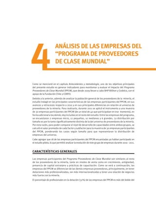 Como se mencionó en el capítulo Antecedentes y metodología, uno de los objetivos principales
del presente estudio es generar indicadores para monitorear y evaluar el impacto del Programa
Proveedores de Clase Mundial (PPCM), que desde 2009 llevan a cabo BHP Billiton y Codelco, con el
apoyo de la Fundación Chile y CORFO.
Debido a lo anterior, además de analizar la población general de los proveedores de la minería, el
estudio indagó en las principales características de las empresas participantes del PPCM, en sus
avances y retrocesos respecto a 2010 y en sus principales diferencias en relación al universo de
proveedores de la minería. Para realizarlo, durante 2011 se aplicó el instrumento a una muestra
de 30 empresas participantes del PPCM (de un total de 40 que participaban en ese momento), en
forma adicional a las demás 269 incluidas en el resto del estudio. Entre las empresas del programa,
se encuestaron 2 empresas micro, 12 pequeñas, 10 medianas y 6 grandes. La distribución por
tamaño es por lo tanto significativamente distinta de la del universo de proveedores de la minería.
Por esta razón, para poder comparar el nivel de desarrollo de capacidades entre ambos grupos, se
calculó el valor promedio de cada factor y subfactor para la muestra de 30 empresas participantes
del PPCM, ponderando los casos según tamaño para que representaran la distribución de
empresas del universo.
Cabe agregar que 18 de las empresas participantes del PPCM encuestadas ya habían participado en
el estudio piloto, lo que permitió analizar la evolución de este grupo de empresas durante 2010 - 2011.
CARACTERÍSTICAS GENERALES
Las empresas participantes del Programa Proveedores de Clase Mundial son similares al resto
de los proveedores de la minería, tanto en niveles de venta como en crecimiento, antigüedad,
presencia de capital extranjero y prácticas de capacitación. Como se verá a continuación, las
empresas del PPCM se diferencian de las demás empresas proveedoras, principalmente, en tener
dotaciones más profesionalizadas, ser más internacionalizadas y tener una relación de negocios
más fuerte con la minería.
El porcentaje de profesionales en la dotación (32%) de las empresas del PPCM es más del doble del
4
ANÁLISIS DE LAS EMPRESAS DEL
“PROGRAMA DE PROVEEDORES
DE CLASE MUNDIAL”
 