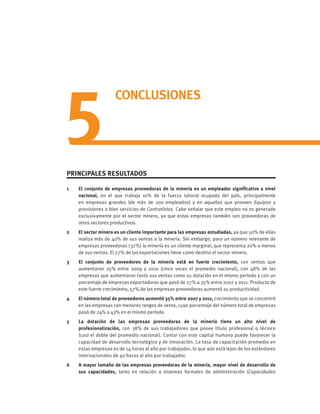 5
CONCLUSIONES
PRINCIPALES RESULTADOS
1 	 El conjunto de empresas proveedoras de la minería es un empleador significativo a nivel
nacional, en el que trabaja 10% de la fuerza laboral ocupada del país, principalmente
en empresas grandes (de más de 200 empleados) y en aquellas que proveen Equipos y
provisiones o bien servicios de Contratistas. Cabe señalar que este empleo no es generado
exclusivamente por el sector minero, ya que estas empresas también son proveedoras de
otros sectores productivos.
2 	 El sector minero es un cliente importante para las empresas estudiadas, ya que 50% de ellas
realiza más de 40% de sus ventas a la minería. Sin embargo, para un número relevante de
empresas proveedoras (37%) la minería es un cliente marginal, que representa 20% o menos
de sus ventas. El 77% de las exportaciones tiene como destino el sector minero.
3 	 El conjunto de proveedores de la minería está en fuerte crecimiento, con ventas que
aumentaron 25% entre 2009 y 2010 (cinco veces el promedio nacional), con 48% de las
empresas que aumentaron tanto sus ventas como su dotación en el mismo período y con un
porcentaje de empresas exportadoras que pasó de 27% a 35% entre 2007 y 2011. Producto de
este fuerte crecimiento, 57% de las empresas proveedoras aumentó su productividad.
4 	 El número total de proveedores aumentó 35% entre 2007 y 2011, crecimiento que se concentró
en las empresas con menores rangos de venta, cuyo porcentaje del número total de empresas
pasó de 24% a 43% en el mismo período.
5 	 La dotación de las empresas proveedoras de la minería tiene un alto nivel de
profesionalización, con 38% de sus trabajadores que posee título profesional o técnico
(casi el doble del promedio nacional). Contar con este capital humano puede favorecer la
capacidad de desarrollo tecnológico y de innovación. La tasa de capacitación promedio en
estas empresas es de 14 horas al año por trabajador, lo que aún está lejos de los estándares
internacionales de 40 horas al año por trabajador.
6 	 A mayor tamaño de las empresas proveedoras de la minería, mayor nivel de desarrollo de
sus capacidades, tanto en relación a sistemas formales de administración (Capacidades
 