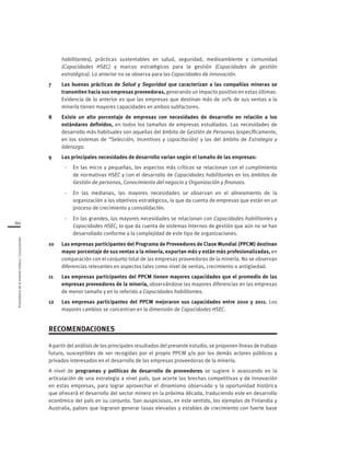 Proveedoresdelamineríachilena/Conclusiones
60
habilitantes), prácticas sustentables en salud, seguridad, medioambiente y comunidad
(Capacidades HSEC) y marcos estratégicos para la gestión (Capacidades de gestión
estratégica). Lo anterior no se observa para las Capacidades de innovación.
7 	 Las buenas prácticas de Salud y Seguridad que caracterizan a las compañías mineras se
transmiten hacia sus empresas proveedoras, generando un impacto positivo en estas últimas.
Evidencia de lo anterior es que las empresas que destinan más de 20% de sus ventas a la
minería tienen mayores capacidades en ambos subfactores.
8	 Existe un alto porcentaje de empresas con necesidades de desarrollo en relación a los
estándares definidos, en todos los tamaños de empresas estudiados. Las necesidades de
desarrollo más habituales son aquellas del ámbito de Gestión de Personas (específicamente,
en los sistemas de “Selección, incentivos y capacitación) y las del ámbito de Estrategia y
liderazgo.
9	 Las principales necesidades de desarrollo varían según el tamaño de las empresas:
- 	 En las micro y pequeñas, los aspectos más críticos se relacionan con el cumplimiento
de normativas HSEC y con el desarrollo de Capacidades habilitantes en los ámbitos de
Gestión de personas, Conocimiento del negocio y Organización y finanzas.
-	 En las medianas, las mayores necesidades se observan en el alineamiento de la
organización a los objetivos estratégicos, lo que da cuenta de empresas que están en un
proceso de crecimiento y consolidación.
- 	 En las grandes, las mayores necesidades se relacionan con Capacidades habilitantes y
Capacidades HSEC, lo que da cuenta de sistemas internos de gestión que aún no se han
desarrollado conforme a la complejidad de este tipo de organizaciones.
10 	 Las empresas participantes del Programa de Proveedores de Clase Mundial (PPCM) destinan
mayor porcentaje de sus ventas a la minería, exportan más y están más profesionalizadas, en
comparación con el conjunto total de las empresas proveedoras de la minería. No se observan
diferencias relevantes en aspectos tales como nivel de ventas, crecimiento o antigüedad.
11 	 Las empresas participantes del PPCM tienen mayores capacidades que el promedio de las
empresas proveedores de la minería, observándose las mayores diferencias en las empresas
de menor tamaño y en lo referido a Capacidades habilitantes.
12 	 Las empresas participantes del PPCM mejoraron sus capacidades entre 2010 y 2011. Los
mayores cambios se concentran en la dimensión de Capacidades HSEC.
RECOMENDACIONES
A partir del análisis de los principales resultados del presente estudio, se proponen líneas de trabajo
futuro, susceptibles de ser recogidas por el propio PPCM y/o por los demás actores públicos y
privados interesados en el desarrollo de las empresas proveedoras de la minería.
A nivel de programas y políticas de desarrollo de proveedores se sugiere ir avanzando en la
articulación de una estrategia a nivel país, que acorte las brechas competitivas y de innovación
en estas empresas, para lograr aprovechar el dinamismo observado y la oportunidad histórica
que ofrecerá el desarrollo del sector minero en la próxima década, traduciendo este en desarrollo
económico del país en su conjunto. Son auspiciosos, en este sentido, los ejemplos de Finlandia y
Australia, países que lograron generar tasas elevadas y estables de crecimiento con fuerte base
 