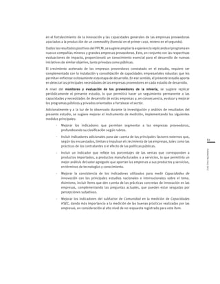 61
FUNDACIÓNCHILE2012
en el fortalecimiento de la innovación y las capacidades generales de las empresas proveedoras
asociadas a la producción de un commodity (forestal en el primer caso, minero en el segundo).
DadoslosresultadospositivosdelPPCM,sesugiereampliarlaexperienciareplicandoelprograma en
nuevas compañías mineras y grandes empresas proveedoras, Esto, en conjunto con las respectivas
evaluaciones de impacto, proporcionará un conocimiento esencial para el desarrollo de nuevas
iniciativas de similar objetivo, tanto privadas como públicas.
El crecimiento acelerado de las empresas proveedoras constatado en el estudio, requiere ser
complementado con la instalación y consolidación de capacidades empresariales robustas que les
permitan enfrentar exitosamente esta etapa de desarrollo. En ese sentido, el presente estudio aporta
en detectar las principales necesidades de las empresas proveedores en cada estadio de desarrollo.
A nivel del monitoreo y evaluación de los proveedores de la minería, se sugiere replicar
periódicamente el presente estudio, lo que permitirá hacer un seguimiento permanente a las
capacidades y necesidades de desarrollo de estas empresas y, en consecuencia, evaluar y mejorar
los programas públicos y privados orientados a fortalecer el sector.
Adicionalmente y a la luz de lo observado durante la investigación y análisis de resultados del
presente estudio, se sugiere mejorar el instrumento de medición, implementando las siguientes
medidas principales:
-	 Mejorar los indicadores que permiten segmentar a las empresas proveedoras,
profundizando su clasificación según rubros.
- 	 Incluir indicadores adicionales para dar cuenta de los principales factores externos que,
según los encuestados, limitan o impulsan el crecimiento de las empresas, tales como las
prácticas de los contratantes o el efecto de las políticas públicas.
- 	 Incluir un indicador que refleje los porcentajes de las ventas que corresponden a
productos importados, a productos manufacturados o a servicios, lo que permitiría un
mejor análisis del valor agregado que aportan las empresas a sus productos y servicios,
en términos de tecnologías y conocimiento.
- 	 Mejorar la consistencia de los indicadores utilizados para medir Capacidades de
innovación con los principales estudios nacionales e internacionales sobre el tema.
Asimismo, incluir ítems que den cuenta de las prácticas concretas de innovación en las
empresas, complementando las preguntas actuales, que pueden estar sesgadas por
percepciones subjetivas.
- 	 Mejorar los indicadores del subfactor de Comunidad en la medición de Capacidades
HSEC, dando más importancia a la medición de las buenas prácticas realizadas por las
empresas, en consideración al alto nivel de no respuesta registrado para este ítem.
 