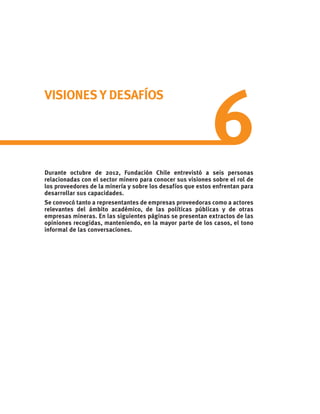 VISIONES Y DESAFÍOS
Durante octubre de 2012, Fundación Chile entrevistó a seis personas
relacionadas con el sector minero para conocer sus visiones sobre el rol de
los proveedores de la minería y sobre los desafíos que estos enfrentan para
desarrollar sus capacidades.
Se convocó tanto a representantes de empresas proveedoras como a actores
relevantes del ámbito académico, de las políticas públicas y de otras
empresas mineras. En las siguientes páginas se presentan extractos de las
opiniones recogidas, manteniendo, en la mayor parte de los casos, el tono
informal de las conversaciones.
6
 
