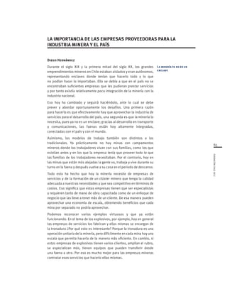 65
FUNDACIÓNCHILE2012
Diego Hernández
Durante el siglo XIX y la primera mitad del siglo XX, los grandes
emprendimientos mineros en Chile estaban aislados y eran autónomos,
representando enclaves donde tenían que hacerlo todo y lo que
no podían hacer lo importaban. Ello se debía a que en el país no se
encontraban suficientes empresas que les pudieran prestar servicios
y por tanto existía relativamente poca integración de la minería con la
industria nacional.
Eso hoy ha cambiado y seguirá haciéndolo, ante lo cual se debe
prever y abordar oportunamente los desafíos. Una primera razón
para hacerlo es que efectivamente hay que aprovechar la industria de
servicios para el desarrollo del país, una segunda es que la minería lo
necesita, pues ya no es un enclave; gracias al desarrollo en transporte
y comunicaciones, las faenas están hoy altamente integradas,
conectadas con el país y con el mundo.
Asimismo, los modelos de trabajo también son distintos a los
tradicionales. Ya prácticamente no hay minas con campamentos
mineros donde los trabajadores vivan con sus familias, como los que
existían antes y en los que la empresa tenía que proveer todo lo que
las familias de los trabajadores necesitaban. Por el contrario, hoy en
las minas que están más alejadas la gente va, trabaja y vive durante su
turno en la faena y después vuelve a su casa en el periodo de descanso.
Todo esto ha hecho que hoy la minería necesite de empresas de
servicios y de la formación de un clúster minero que tenga la calidad
adecuada a nuestras necesidades y que sea competitivo en términos de
costos. Eso significa que estas empresas tienen que ser especialistas
y requieren tanto de mano de obra capacitada como de un enfoque de
negocio que las lleve a tener más de un cliente. De esa manera pueden
aprovechar una economía de escala, obteniendo beneficios que cada
mina por separado no podría aprovechar.
Podemos reconocer varios ejemplos virtuosos y que ya están
funcionando. En el tema de los explosivos, por ejemplo, hoy en general
las empresas de servicios los fabrican y ellas mismas se encargan de
la tronadura ¿Por qué esto es interesante? Porque la tronadura es una
operación unitaria de la minería, pero difícilmente en cada mina hay una
escala que permita hacerla de la manera más eficiente. En cambio, si
estas empresas de explosivos tienen varios clientes, amplían el rubro,
se especializan más, tienen equipos que pueden transferir desde
una faena a otra. Por eso es mucho mejor para las empresas mineras
contratar esos servicios que hacerlo ellas mismas.
La minería ya no es un
enclave
LA IMPORTANCIA DE LAS EMPRESAS PROVEEDORAS PARA LA
INDUSTRIA MINERA Y EL PAÍS
 
