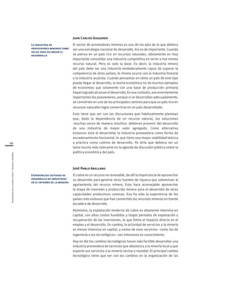 Proveedoresdelamineríachilena/Visionesydesafíos
66
Juan Carlos Guajardo
El sector de proveedores mineros es uno de los ejes de lo que debiera
ser una estrategia nacional de desarrollo. Así es de importante. Cuando
se piensa en un país rico en recursos naturales, obviamente es muy
importante consolidar una industria competitiva en torno a ese mismo
recurso natural. Pero es solo la base. Es decir, la industria minera
del país debe ser una industria verdaderamente capaz de superar la
competencia de otros países, lo mismo ocurre con la industria forestal
o la industria acuícola. Cuando pensamos en cómo un país de este tipo
puede llegar al desarrollo, la teoría económica no da muchos ejemplos
de economías que solamente con una base de producción primaria
hayanlogradoalcanzareldesarrollo.Enesecontexto,sonenormemente
importantes los proveedores, porque si se desarrollan adecuadamente,
se convierten en uno de los principales caminos para que un país rico en
recursos naturales logre convertirse en un país desarrollado.
Esto tiene que ver con las discusiones que habitualmente plantean
que, dada la dependencia de un recurso natural, las soluciones
-muchas veces de manera intuitiva- debieran provenir del desarrollo
de una industria de mayor valor agregado. Como alternativa
entonces está el desarrollar la industria proveedora como forma de
encadenamiento horizontal, lo que tiene una mayor viabilidad teórica
y práctica como camino de desarrollo. Yo diría que debiera ser un
tema mucho más relevante en la agenda de discusión pública sobre la
política económica del país.
José Pablo Arellano
El cobre es un recurso no renovable, de allí la importancia de aprovechar
su desarrollo para generar otras fuentes de riqueza que sobrevivan al
agotamiento del recurso minero. Esto hace aconsejable aprovechar
la etapa de inversión y producción minera para el desarrollo de otras
capacidades productivas conexas. Esa ha sido la experiencia de los
países más exitosos que han convertido los recursos mineros en fuente
duradera de desarrollo.
Asimismo, la explotación moderna de cobre es altamente intensiva en
capital, con altos costos hundidos y largos periodos de explotación y
recuperación de las inversiones, lo que limita el impacto directo en el
empleo y el desarrollo. En cambio, la actividad de servicios a la minería
es menos intensiva en capital, y varios de esos servicios –como los de
ingeniería o los tecnológicos– son intensivos en conocimiento.
Hoy en día los cambios tecnológicos hacen más factible desarrollar una
industria proveedora de servicios que abastezca a la minería local y que
exporte sus servicios a la minería vecina o mundial. El principal cambio
tecnológico tiene que ver con los cambios en la organización de las
La industria de
proveedores mineros como
un eje para alcanzar el
desarrollo
Experiencias exitosas de
desarrollo de industrias
en el entorno de la minería
 