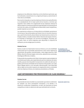 67
FUNDACIÓNCHILE2012
El desarrollo del
clúster minero genera
oportunidades para todos
Inserción competitiva
empresas en las diferentes industrias y en la minería en particular, que
los ha llevado a concentrarse en su negocio principal y a subcontratar el
resto de las actividades.
Noeraasíenelpasado,enquelasempresasmineraseranautosuficientes
y se autoabastecían de la mayor parte de los insumos y servicios que
requerían. Este cambio en la organización de las empresas mineras ha
abiertoespacioanumerosasempresasespecializadasenlaprestaciónde
servicios,lascuales,enlamedidaquesedesarrollenyseancompetitivas,
pueden exportar sus servicios.
Las experiencias exitosas en el desarrollo de actividades paramineras
no son pocas. Hay varios países que fueron ricos en recursos mineros y
que, a partir de la minería, desarrollaron las industrias de su entorno. En
Estados Unidos y Canadá se desarrolló la industria de equipos mineros,
en Finlandia la metalurgia y los servicios tecnológicos. Australia, por
su parte, tiene un activo programa para desarrollar la industria de
softwares y de tecnología para la minería.
Hernán Cheyre
Somos un país con importantes reservas mineras y con una estabilidad
institucional que ha permitido posicionarnos como centro regional de
operaciones de grandes transnacionales, como Anglo American, BHP
Billiton, Barrick y Xstrata Copper, entre otras, además de las nacionales
Antofagasta Minerals y Codelco.
El desarrollo de proveedores del clúster minero genera oportunidades de
crecimiento para todos, pero especialmente para las empresas de menor
tamaño, que por esta vía pueden incorporarse a la cadena de valor que se
gatilla a partir de las actividades de las empresas más grandes, las cuales
tienen llegada directa a los mercados internacionales. Este desarrollo
sólo se logra con la acción conjunta y la cooperación activa y consciente
entre las empresas mineras, las empresas proveedoras y el Estado.
¿QUÉ ENTENDEMOS POR PROVEEDORES DE CLASE MUNDIAL?
Hernán Cheyre
Un proveedor de clase mundial es un proveedor que está en condiciones
de competir con otros proveedores extranjeros y de atender a la
minería en condiciones competitivas, es decir, de insertarse en forma
competitiva en toda la cadena de valor que está detrás de la minería.
 