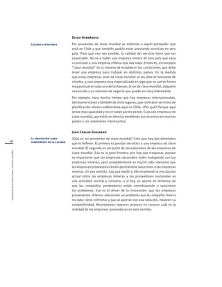 Proveedoresdelamineríachilena/Visionesydesafíos
68
Diego Hernández
Por proveedor de clase mundial se entiende a aquel proveedor que
está en Chile y que también podría estar prestando servicios en otro
país. Para que eso sea posible, la calidad del servicio tiene que ser
exportable. No va a haber una empresa minera de otro país que vaya
a contratar a una empresa chilena que sea mala. Entonces, el concepto
“clase mundial” es la manera de establecer las condiciones que debe
tener una empresa para trabajar en distintos países. En la medida
que estas empresas sean de clase mundial se les abre el horizonte de
clientes, y una empresa muy especializada en algo que se use en forma
muy puntual en cada una de las faenas, al ser de clase mundial, adquiere
una escala y un volumen de negocio que puede ser muy interesante.
Por ejemplo, hace mucho tiempo que hay empresas internacionales,
latinoamericanas y también de otros lugares, que contratan servicios de
planificación minera subterránea aquí en Chile. ¿Por qué? Porque aquí
existe esa capacidad y no en todas partes existe. Esas son empresas de
clase mundial, que están en silencio vendiendo sus servicios en muchos
países y con volúmenes interesantes.
Juan Carlos Guajardo
¿Qué es ser proveedor de clase mundial? Creo que hay dos elementos
que lo definen. El primero es prestar servicios a una empresa de clase
mundial. El segundo es ser parte de las soluciones de las empresas de
clase mundial. Esa es la gran frontera que hay que traspasar, porque
es importante que las empresas nacionales estén trabajando con las
empresas mineras, pero probablemente es mucho más relevante que
las empresas proveedoras estén aportándole soluciones a las empresas
mineras. En ese sentido, hay que medir si efectivamente la vinculación
actual entre las empresas mineras y los proveedores nacionales es
una actividad normal y rutinaria, o si hay un aporte en términos de
que las compañías proveedoras están contribuyendo a solucionar
los problemas. Ese es el driver de la innovación: que las empresas
proveedoras chilenas solucionen un problema que la compañía minera
no sabe cómo enfrentar y que al aportar con esa solución, mejoren su
competitividad. Necesitamos mayores avances en conocer cuál es la
realidad de las empresas proveedoras en este sentido.
Calidad exportable
La innovación como
componente de la calidad
 
