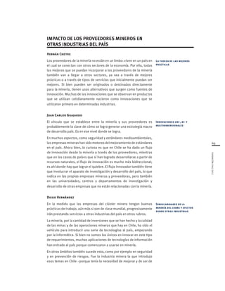 69
FUNDACIÓNCHILE2012
Hernán Cheyre
Los proveedores de la minería no están en un limbo: viven en un país en
el cual se conectan con otros sectores de la economía. Por ello, todas
las mejoras que se puedan incorporar a los proveedores de la minería
también van a llegar a otros sectores, ya sea a través de mejores
prácticas o a través de tipos de servicios que inicialmente puedan ser
mejores. Si bien pueden ser originados o destinados directamente
para la minería, tienen usos alternativos que surgen como fuentes de
innovación. Muchas de las innovaciones que se observan en productos
que se utilizan cotidianamente nacieron como innovaciones que se
utilizaron primero en determinadas industrias.
Juan Carlos Guajardo
El vínculo que se establece entre la minería y sus proveedores es
probablemente la clave de cómo se logra generar una estrategia macro
de desarrollo país. Es en ese nivel donde se logra.
En muchos aspectos, como seguridad y estándares medioambientales,
las empresas mineras han sido motores del mejoramiento de estándares
en el país. Ahora bien, lo curioso es que en Chile se ha dado un flujo
de innovación desde la minería a través de los proveedores, mientras
que en los casos de países que sí han logrado desarrollarse a partir de
recursos naturales, el flujo de innovación es mucho más bidireccional;
es ahí donde hay que lograr el quiebre. El flujo innovador también tiene
que involucrar el aparato de investigación y desarrollo del país, lo que
radica en las propias empresas mineras y proveedoras, pero también
en las universidades, centros y departamentos de investigación y
desarrollo de otras empresas que no están relacionadas con la minería.
Diego Hernández
En la medida que las empresas del clúster minero tengan buenas
prácticas de trabajo, aún más si son de clase mundial, progresivamente
irán prestando servicios a otras industrias del país en otros rubros.
La minería, por la cantidad de inversiones que se han hecho y la calidad
de las minas y de las operaciones mineras que hay en Chile, ha sido el
vehículo para introducir una serie de tecnologías al país, empezando
por la informática. Si bien no somos los únicos en innovar en este tipo
de requerimientos, muchas aplicaciones de tecnologías de información
han entrado al país porque comenzaron a usarse en minería.
En otros ámbitos también sucede esto, como por ejemplo en seguridad
y en prevención de riesgos. Fue la industria minera la que introdujo
esos temas en Chile –porque tenía la necesidad de mejorar y de ser de
La fuerza de las mejores
prácticas
Innovaciones uni-, bi- y
multidimensionales
Singularidades de la
minería del cobre y efectos
sobre otras industrias
IMPACTO DE LOS PROVEEDORES MINEROS EN
OTRAS INDUSTRIAS DEL PAÍS
 