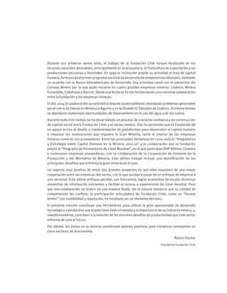 Durante sus primeros veinte años, el trabajo de la Fundación Chile estuvo focalizado en los
recursos naturales renovables, principalmente en la acuicultura, la fruticultura de exportación y las
producciones pecuarias y forestales. En 1999 la institución amplió su actividad al área de capital
humano,formulandoelprimerprogramanacionaldedesarrollodecompetenciaslaborales,mediante
un acuerdo con el Banco Interamericano de Desarrollo. Esa actividad contó con el patrocinio del
Consejo Minero por lo que pudo iniciarse en cuatro grandes empresas mineras: Codelco, Minera
Escondida, Collahuasi y Barrick. Desde esa fecha se ha ido fortaleciendo una creciente colaboración
entre la Fundación y las empresas mineras.
El año 2004 la colaboración se extendió al área de sustentabilidad, abordando problemas generados
por el cierre de faenas en Minera Lo Aguirre y en la División El Salvador de Codelco. Al mismo tiempo
se abordaron numerosas oportunidades de mejoramiento en el uso del agua y de los suelos.
Durante todo este tiempo se ha desarrollado un proceso de creciente confianza y de construcción
de capital social entre Fundación Chile y el sector minero. Ello ha permitido que la Fundación dé
un apoyo activo al diseño e implementación de plataformas para desarrollar el capital humano
e impulsar las innovaciones que requiere la Gran Minería, tanto al interior de las empresas
mineras como en sus proveedores. Entre las principales iniciativas en curso está el “Diagnóstico
y Estrategia sobre Capital Humano en la Minería 2011-20” y la colaboración que la Fundación
presta al “Programa de Proveedores de Clase Mundial”, en el que participan BHP Billiton, Codelco
y numerosas empresas proveedoras, con la colaboración de la Corporación de Fomento de la
Producción y del Ministerio de Minería. Este último trabajo incluye una identificación de los
principales desafíos que enfrenta la gran minería en el país.
Un aspecto muy positivo de estos dos grandes proyectos es que ellos requieren de una mayor
cooperación entre las empresas del sector, con lo que ayudan a pasar de un enfoque de empresa a
uno sectorial. Este último enfoque permite, con frecuencia, lograr economías de escala, disminuir
asimetrías de información existentes y facilitar el acceso a experiencias de clase mundial. Para
que esa colaboración se realice de una manera fluida, sin la natural distancia que su calidad de
competidores les confiere, la participación articuladora de Fundación Chile, como un “honest
broker” con credibilidad y reputación, ha resultado ser un elemento decisivo.
El presente estudio constituye una herramienta para utilizar la gran oportunidad de desarrollo
tecnológico y productivo que el país tiene dado el tamaño y la importancia de su industria minera, y,
simultáneamente, contribuir a la solución de los enormes desafíos de productividad que este sector
enfrenta de cara al futuro.
Por último, los éxitos en la minería constituyen aportes positivos para iniciativas semejantes en
otros sectores de la economía.
Álvaro Fischer
Presidente Fundación Chile
 