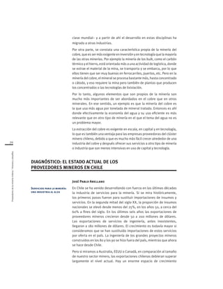 Proveedoresdelamineríachilena/Visionesydesafíos
70
clase mundial– y a partir de ahí el desarrollo en estas disciplinas ha
migrado a otras industrias.
Por otra parte, se constata una característica propia de la minería del
cobre,queessermásexigenteeninversiónyentecnologíaquelamayoría
de las otras minerías. Por ejemplo la minería de los bulk, como el carbón
térmico y el hierro, está orientada más a una actividad de logística, donde
se extrae el material de la mina, se transporta y se embarca, por lo que
ellos tienen que ser muy buenos en ferrocarriles, puertos, etc. Pero en la
minería del cobre, el mineral se procesa bastante más, hasta concentrado
o cátodo, y eso requiere la mina pero también de plantas que producen
los concentrados o las tecnologías de lixiviación.
Por lo tanto, algunos elementos que son propios de la minería son
mucho más importantes de ser abordados en el cobre que en otros
minerales. En ese sentido, un ejemplo es que la minería del cobre es
la que usa más agua por tonelada de mineral tratado. Entonces es ahí
donde efectivamente la economía del agua y su uso eficiente es más
relevante que en otro tipo de minería en el que el tema del agua no es
un problema mayor.
La extracción del cobre es exigente en escala, en capital y en tecnología,
lo que es también una ventaja para las empresas proveedoras del clúster
minero chileno, debido a que es mucho más fácil crecer alrededor de una
industria del cobre y después ofrecer sus servicios a otro tipo de minería
o industria que son menos intensivas en uso de capital y tecnología.
José Pablo Arellano
En Chile se ha venido desarrollando con fuerza en las últimas décadas
la industria de servicios para la minería. Si se mira históricamente,
los primeros pasos fueron para sustituir importaciones de insumos y
servicios. En la segunda mitad del siglo XX, la proporción de insumos
nacionales se elevó desde menos del 25%, en los años 50, a cerca del
60% a fines del siglo. En los últimos seis años las exportaciones de
proveedores mineros crecieron desde 50 a 200 millones de dólares.
Las exportaciones de servicios de ingeniería, antes inexistentes,
llegaron a 180 millones de dólares. El crecimiento es todavía mayor si
consideramos que se han sustituido importaciones de estos servicios
por oferta en el país. La ingeniería de los grandes proyectos mineros
construidos en los 80 y los 90 se hizo fuera del país, mientras que ahora
se hace desde Chile.
Pero si miramos a Australia, EEUU o Canadá, en comparación al tamaño
de nuestro sector minero, las exportaciones chilenas debieran superar
largamente el nivel actual. Hay un enorme espacio de crecimiento
DIAGNÓSTICO: EL ESTADO ACTUAL DE LOS
PROVEEDORES MINEROS EN CHILE
Servicios para la minería:
una industria al alza
 