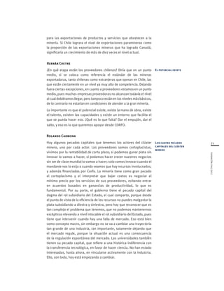 71
FUNDACIÓNCHILE2012
para las exportaciones de productos y servicios que abastecen a la
minería. Si Chile lograra el nivel de exportaciones paramineras como
la proporción de las exportaciones mineras que ha logrado Canadá,
significaría un crecimiento de más de diez veces el nivel actual.
Hernán Cheyre
¿En qué etapa están los proveedores chilenos? Diría que en un punto
medio, si se coloca como referencia el estándar de las mineras
exportadoras, tanto chilenas como extranjeras que operan en Chile, las
que están ciertamente en un nivel ya muy alto de competencia. Dejando
fuera ciertas excepciones, en cuanto a proveedores estamos en un punto
medio, pues muchas empresas proveedoras no alcanzan todavía el nivel
al cual debiéramos llegar, pero tampoco están en los niveles más básicos,
de lo contrario no estarían en condiciones de atender a la gran minería.
Lo importante es que el potencial existe; existe la mano de obra, existe
el talento, existen las capacidades y existe un entorno que facilita el
que se pueda hacer eso. ¿Qué es lo que falta? Dar el empujón, dar el
salto, y eso es lo que queremos apoyar desde CORFO.
Rolando Carmona
Hay algunos pecados capitales que tenemos los actores del clúster
minero, uno por cada actor. Los proveedores somos cortoplacistas,
vivimos por la rentabilidad de corto plazo; si podemos ganar plata sin
innovar lo vamos a hacer, si podemos hacer crecer nuestros negocios
sin ser de clase mundial lo vamos a hacer; solo vamos innovar cuando el
mandante nos lo exija o cuando veamos que hay recursos involucrados,
y además financiados por Corfo. La minería tiene como gran pecado
el cortoplacismo y el interpretar que bajar costos es negociar el
mínimo precio por los servicios de sus proveedores, evitando entrar
en acuerdos basados en ganancias de productividad, lo que es
fundamental. Por su parte, el gobierno tiene el pecado capital del
dogma del rol subsidiario del Estado, el cual comparto, porque desde
el punto de vista de la eficiencia de los recursos no puedes malgastar la
plata subsidiando a diestra y siniestra, pero hay que reconocer que es
tan complejo el problema que tenemos, que no podemos mantenernos
escépticos elevando a nivel intocable el rol subsidiario del Estado, pues
tiene que intervenir cuando hay una falla de mercado. Eso está bien
como concepto macro, sin embargo no se va a cambiar una trayectoria
tan grande de una industria, tan importante, solamente dejando que
el mercado regule, porque la situación actual es una consecuencia
de la regulación espontánea del mercado. Las universidades también
tienen su pecado capital, que refiere a una histórica indiferencia con
la transferencia tecnológica, en favor de hacer ciencia. No han estado
interesadas, hasta ahora, en vincularse activamente con la industria.
Ello, con todo, hoy está empezando a cambiar.
El potencial existe
Los cuatro pecados
capitales del clúster
minero
 