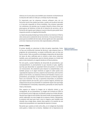 73
FUNDACIÓNCHILE2012
mineras en el corto plazo sino también para mantener el dinamismo de
la industria del cobre en Chile por un tiempo mucho más largo.
Es importante que las empresas mineras enfoquen esto con un
horizonte mucho mas amplio que antes, cuando uno acudía al mercado
y el mercado respondía en forma inmediata. Hoy estamos operando
con volúmenes tan grandes que la propia industria minera tiene que
preocuparse de fomentar el éxito de la industria de servicios y de la
formación de la gente que trabaja en nuestra industria para poder tener
respuesta acorde a la magnitud del desafío.
La mejoría de productividad que hemos tenido en la minería en Chile ha
sido consecuencia solamente de las inversiones. Creo que tenemos que
preocuparnos también del otro lado, de tener gente aún más capacitada
y de tener empresas de servicios más especializadas y eficientes.
Jeffrey J. Dawes
El primer desafío es solucionar la falta de gente capacitada. Como
no hay una certificación nacional de técnicos, cada empresa hace su
programa de entrenamiento, su propia certificación, pero no hay una
fuerza común. Falta una política y estrategia a largo plazo de desarrollo
de mano de obra calificada para la minería y para otras industrias
también, pero, principalmente, para la minería, porque es el motor del
país en este momento y lo seguirá siendo en el futuro próximo.
Por otra parte, cuando hablamos de desarrollo de proveedores, que
conceptualmente es precisamente lo que necesita el país, significa
que hay que desarrollar la capacidad interna de proveer a la minería
con innovaciones. No solamente para mejorar la competitividad, sino
también porque si en algún momento se agota el cobre queda esta
capacidad de exportar servicios, exportar ese know how, como muchos
países lo han hecho. Las empresas mineras de Finlandia o Suecia y sus
proveedores, por ejemplo, no terminaron al decaer su minería, lograron
hacer una transición. Por eso, si queremos desarrollar un proveedor
que repara motores de tracción, que es nuestro negocio, tenemos que
asegurarnos de que ese proveedor no solamente repare sino que tenga
la mentalidad de ir innovando, mejorando y pensando en cómo hacerlo
mejor y más barato.
Otro aspecto es mejorar la imagen de la industria minera y, por
consiguiente, de sus proveedores. La imagen de la minería en Chile no
es muy buena y eso es algo que no entiendo, porque es el motor del país.
Hayquehaceralgoenestesentido.Delmismomodo,losproveedoresnos
vemos salpicados con esta imagen de la empresa minera. Obviamente,
la empresa está aquí para hacer crecer el negocio, pero también está
mirando muy a largo plazo, viendo cómo aportar a la creación de una
industria de proveedores con capacidad de exportar e innovar.
Recuerdo que cuando yo tenía ocho años, en el colegio [en Australia]
venía gente a hablar de la minería. Hablaban de la importancia de
Gente calificada y
empresas innovadoras
 