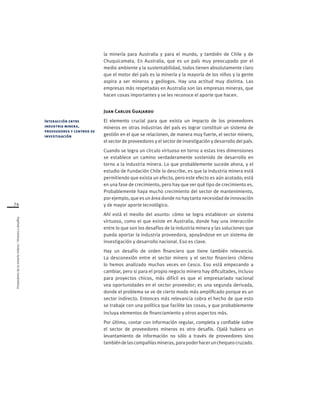 Proveedoresdelamineríachilena/Visionesydesafíos
74
la minería para Australia y para el mundo, y también de Chile y de
Chuquicamata. En Australia, que es un país muy preocupado por el
medio ambiente y la sustentabilidad, todos tienen absolutamente claro
que el motor del país es la minería y la mayoría de los niños y la gente
aspira a ser mineros y geólogos. Hay una actitud muy distinta. Las
empresas más respetadas en Australia son las empresas mineras, que
hacen cosas importantes y se les reconoce el aporte que hacen.
Juan Carlos Guajardo
El elemento crucial para que exista un impacto de los proveedores
mineros en otras industrias del país es lograr constituir un sistema de
gestión en el que se relacionen, de manera muy fuerte, el sector minero,
el sector de proveedores y el sector de investigación y desarrollo del país.
Cuando se logra un círculo virtuoso en torno a estas tres dimensiones
se establece un camino verdaderamente sostenido de desarrollo en
torno a la industria minera. Lo que probablemente sucede ahora, y el
estudio de Fundación Chile lo describe, es que la industria minera está
permitiendo que exista un efecto, pero este efecto es aún acotado; está
en una fase de crecimiento, pero hay que ver qué tipo de crecimiento es.
Probablemente haya mucho crecimiento del sector de mantenimiento,
por ejemplo, que es un área donde no hay tanta necesidad de innovación
y de mayor aporte tecnológico.
Ahí está el meollo del asunto: cómo se logra establecer un sistema
virtuoso, como el que existe en Australia, donde hay una interacción
entre lo que son los desafíos de la industria minera y las soluciones que
pueda aportar la industria proveedora, apoyándose en un sistema de
investigación y desarrollo nacional. Eso es clave.
Hay un desafío de orden financiero que tiene también relevancia.
La desconexión entre el sector minero y el sector financiero chileno
lo hemos analizado muchas veces en Cesco. Eso está empezando a
cambiar, pero si para el propio negocio minero hay dificultades, incluso
para proyectos chicos, más difícil es que el empresariado nacional
vea oportunidades en el sector proveedor; es una segunda derivada,
donde el problema se ve de cierto modo más amplificado porque es un
sector indirecto. Entonces más relevancia cobra el hecho de que esto
se trabaje con una política que facilite las cosas, y que probablemente
incluya elementos de financiamiento y otros aspectos más.
Por último, contar con información regular, completa y confiable sobre
el sector de proveedores mineros es otro desafío. Ojalá hubiera un
levantamiento de información no sólo a través de proveedores sino
tambiéndelascompañíasmineras,parapoderhacerunchequeocruzado.
Interacción entre
industria minera,
proveedores y centros de
investigación
 