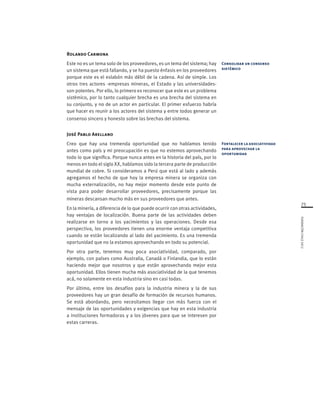 75
FUNDACIÓNCHILE2012
Rolando Carmona
Este no es un tema solo de los proveedores, es un tema del sistema; hay
un sistema que está fallando, y se ha puesto énfasis en los proveedores
porque este es el eslabón más débil de la cadena. Así de simple. Los
otros tres actores -empresas mineras, el Estado y las universidades-
son potentes. Por ello, lo primero es reconocer que este es un problema
sistémico, por lo tanto cualquier brecha es una brecha del sistema en
su conjunto, y no de un actor en particular. El primer esfuerzo habría
que hacer es reunir a los actores del sistema y entre todos generar un
consenso sincero y honesto sobre las brechas del sistema.
José Pablo Arellano
Creo que hay una tremenda oportunidad que no habíamos tenido
antes como país y mi preocupación es que no estemos aprovechando
todo lo que significa. Porque nunca antes en la historia del país, por lo
menos en todo el siglo XX, habíamos sido la tercera parte de producción
mundial de cobre. Si consideramos a Perú que está al lado y además
agregamos el hecho de que hoy la empresa minera se organiza con
mucha externalización, no hay mejor momento desde este punto de
vista para poder desarrollar proveedores, precisamente porque las
mineras descansan mucho más en sus proveedores que antes.
En la minería, a diferencia de lo que puede ocurrir con otras actividades,
hay ventajas de localización. Buena parte de las actividades deben
realizarse en torno a los yacimientos y las operaciones. Desde esa
perspectiva, los proveedores tienen una enorme ventaja competitiva
cuando se están localizando al lado del yacimiento. Es una tremenda
oportunidad que no la estamos aprovechando en todo su potencial.
Por otra parte, tenemos muy poca asociatividad, comparado, por
ejemplo, con países como Australia, Canadá o Finlandia, que lo están
haciendo mejor que nosotros y que están aprovechando mejor esta
oportunidad. Ellos tienen mucha más asociatividad de la que tenemos
acá, no solamente en esta industria sino en casi todas.
Por último, entre los desafíos para la industria minera y la de sus
proveedores hay un gran desafío de formación de recursos humanos.
Se está abordando, pero necesitamos llegar con más fuerza con el
mensaje de las oportunidades y exigencias que hay en esta industria
a instituciones formadoras y a los jóvenes para que se interesen por
estas carreras.
Consolidar un consenso
sistémico
Fortalecer la asociatividad
para aprovechar la
oportunidad
 