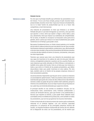 Proveedoresdelamineríachilena/Visionesydesafíos
76
Hernán Cheyre
Yo creo que el principal desafío que enfrentan los proveedores es el
de innovar. Y no es una frase armada, porque el país necesita mayor
productividad, necesita crecer más. Y para eso innovar es fundamental,
esa es la mejor fuente de productividad que los va a hacer más
competitivos a nivel internacional.
Una industria de proveedores no tiene que limitarse a un ámbito
limitado del país al cual está entregando sus servicios, sino que tiene
que apuntar a crecer, tiene que aspirar a llegar a otros lados y para
eso, obviamente, tiene que mejorar sus estándares de competitividad.
Por lo tanto, el desafío es incorporar la innovación como parte de la
gestión, darse cuenta que innovar es la base fundamental para poder
mantenerse en el tiempo y para poder crecer.
Nos parece fundamental tener un clúster minero potente, en el sentido
de que toda la cadena productiva que está detrás sea de clase mundial.
Hoy tenemos empresas exportadoras, productoras, que, efectivamente
sí son de clase mundial, y hay muchos proveedores de distintos tamaños
y muchos de ellos todavía no tienen un alcance, ciertamente, como para
ser estar exportando.
Tenemos que avanzar para tener una industria de proveedores que
sea capaz de insertarse en la cadena de valor de esta gran industria
minera, entregándole productos a quienes son los usuarios finales, ya
sean empresas que están ubicadas en Chile (chilenas o extranjeras), o
también otros países del mundo. Este es un tema que nos involucra a
todos y que está en el interés de los propios proveedores, que deben
desarrollarse mejor para poder insertarse en esta cadena. Por otro
lado, también está en el interés de las propias empresas mineras el
tener proveedores potentes.
Una de las brechas importantes que hay por cerrar o acortar se relaciona
a la necesidad de capital humano. Todos escuchamos cómo la minería se
está llevando gran parte de la mano de obra chilena de los más distintos
sectores y todos se quejan de que los sueldos están subiendo, porque la
minería se los está llevando. Esa es la mejor muestra de que hay áreas en
las cuales hay una tremenda demanda que surge de la minería.
El principal desafío en ese sentido es establecer vínculos con las
instituciones tanto universitarias como institutos profesionales y
centros de formación técnica, para que formen a los profesionales y
técnicos que requiere la minería, y para poder llevar adelante estas
actividades tanto en el ámbito de la producción, como también en todos
los proveedores, que son los que generan los insumos intermedios.
Si bien el desarrollo de la industria minera de nuestro país es altamente
relevante en el contexto regional –con una atractiva capacidad
productiva y la presencia de las principales empresas mineras del
mundo-, se requiere fortalecer el desarrollo de Centros de I+D, además
de la integración de estos con los proveedores, de tal manera que
Innovar es el camino
 