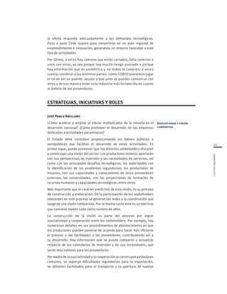 77
FUNDACIÓNCHILE2012
la oferta responda adecuadamente a las demandas tecnológicas.
Paso a paso Chile avanza para convertirse en un polo regional de
emprendimiento e innovación, generando un entorno favorable a este
tipo de actividades.
Por último, a veces hay caminos que están cortados, falta conectar a
unos con otros, ya sea porque hay mucho riesgo asociado o porque
hay información que es asimétrica y no todos la conocen; a veces
cuesta coordinar a las distintas partes. Como CORFO queremos jugar
el rol de ser un puente, ayudar a que unos se puedan comunicar con
otros y de esa manera tener esta industria más fortalecida en cuanto
al ámbito de los proveedores.
ESTRATEGIAS, INICIATIVAS Y ROLES
José Pablo Arellano
¿Cómo acelerar y ampliar el efecto multiplicador de la minería en el
desarrollo nacional? ¿Cómo promover el desarrollo de las empresas
dedicadas a actividades paramineras?
El Estado debe contribuir proporcionando los bienes públicos o
semipúblicos que facilitan el desarrollo de estas actividades. En
primer lugar, puede promover que los distintos stakeholders discutan
y construyan una visión del sector. Los productores mineros aportarán
con sus perspectivas de inversión y las necesidades de servicios, así
como con los principales desafíos tecnológicos; las autoridades con
la identificación de los problemas regulatorios; los productores de
insumos, con sus capacidades y conocimiento de otros proveedores
externos; las universidades, con las proyecciones de formación de
recursos humanos y capacidades tecnológicas, entre otros.
Más importante que el carácter predictivo de esta visión, es su proceso
de construcción y elaboración. De la participación de los stakeholders
relevantes en este proceso se generan las redes y la coordinación que
surge de una visión compartida. Por la misma razón este es un ejercicio
que conviene repetir cada cierto número de años.
La construcción de la visión es parte del proceso por lograr
asociatividad y cooperación entre los stakeholders. Por ejemplo, hay
numerosos detalles en sus procedimientos de abastecimiento en que
los productores pueden ponerse de acuerdo para hacer más eficiente
el proceso y dar facilidades a los proveedores, contribuyendo así a
su desarrollo. Hay información que se puede compartir y actualizar
respecto de los calendarios de inversión y de sus necesidades, que
serán muy valiosos para los proveedores.
Por medio de la asociatividad y la cooperación se construyen estándares
comunes, se superan dificultades regulatorias para la exportación,
se obtienen facilidades para el transporte y la apertura de nuevos
Asociatividad y visión
compartida
 