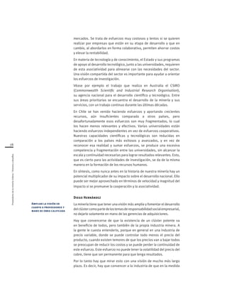 Proveedoresdelamineríachilena/Visionesydesafíos
78
mercados. Se trata de esfuerzos muy costosos y lentos si se quieren
realizar por empresas que están en su etapa de desarrollo y que en
cambio, al abordarlos en forma colaborativa, permiten ahorrar costos
y elevar la rentabilidad.
En materia de tecnología y de conocimiento, el Estado y sus programas
de apoyo al desarrollo tecnológico, junto a las universidades, requieren
de esta asociatividad para alinearse con las necesidades del sector.
Una visión compartida del sector es importante para ayudar a orientar
los esfuerzos de investigación.
Véase por ejemplo el trabajo que realiza en Australia el CSIRO
(Commonwealth Scientific and Industrial Research Organisation),
su agencia nacional para el desarrollo científico y tecnológico. Entre
sus áreas prioritarias se encuentra el desarrollo de la minería y sus
servicios, con un trabajo continuo durante las últimas décadas.
En Chile se han venido haciendo esfuerzos y aportando crecientes
recursos, aún insuficientes comparado a otros países, pero
desafortunadamente esos esfuerzos son muy fragmentados, lo cual
los hacen menos relevantes y efectivos. Varias universidades están
haciendo esfuerzos independientes en vez de esfuerzos cooperativos.
Nuestras capacidades científicas y tecnológicas son reducidas en
comparación a los países más exitosos y avanzados, y en vez de
reconocer esa realidad y sumar esfuerzos, se produce una excesiva
competencia y fragmentación entre las universidades, sin alcanzar la
escala y continuidad necesarias para lograr resultados relevantes. Esto,
que es cierto para las actividades de investigación, se da de la misma
manera en la formación de los recursos humanos.
En síntesis, como nunca antes en la historia de nuestra minería hay un
potencial multiplicador de su impacto sobre el desarrollo nacional. Ello
puede ser mejor aprovechado en términos de velocidad y magnitud del
impacto si se promueve la cooperación y la asociatividad.
Diego Hernández
La minería tiene que tener una visión más amplia y fomentar el desarrollo
delclústercomopartedelostemasderesponsabilidadsocialempresarial,
no dejarlo solamente en mano de las gerencias de adquisiciones.
Hay que convencerse de que la existencia de un clúster potente va
en beneficio de todos, pero también de la propia industria minera. A
la gente le cuesta entenderlo, porque en general en una industria de
precio variable, donde se puede controlar todo menos el precio del
producto, cuando existen temores de que los precios van a bajar todos
se preocupan de reducir los costos y se puede perder la continuidad de
este esfuerzo. Este esfuerzo no puede tener la volatilidad del precio del
cobre, tiene que ser permanente para que tenga resultados.
Por lo tanto hay que mirar esto con una visión de mucho más largo
plazo. Es decir, hay que convencer a la industria de que en la medida
Ampliar la visión en
cuanto a proveedores y
mano de obra calificada
 