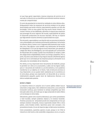 79
FUNDACIÓNCHILE2012
en que haya gente capacitada y buenas empresas de servicio en el
mercado, la industria se va a beneficiar permitiendo mantener mejores
niveles de competitividad.
El centro de gravedad de la minería ha cambiado en estos últimos años.
Antiguamente todas las empresas de servicios estaban en los países
desarrollados que tenían minería, especialmente aquellas con más alta
tecnología. Como en esos países hoy hay mucho menos minería, sus
clusters mineros se han debilitado, abriendo un espacio para empresas
que provengan de otras regiones del mundo, especialmente de países
en desarrollo productores de recursos naturales. Ahí hay un espacio
que lógicamente nosotros tenemos la oportunidad de ocupar.
Porotra parte, urgeestablecerunarelación máscercanaentrelaindustria
y las universidades y los institutos de formación profesional. Se ha hecho
un esfuerzo ahora y vamos a ver si logramos efectivamente estar mucho
más cerca. Hay algunos casos también muy interesantes de formación
de trabajadores. Es el caso de algunos liceos industriales, por ejemplo el
colegio Don Bosco de Antofagasta, que está apoyado por la Asociación
de Industriales de la ciudad. Cuando esos estudiantes se reciben y salen
del colegio tienen empleabilidad y tienen una ventaja competitiva. Por su
parte, hay otros casos donde no hay ninguna relación y finalmente egresa
gente que no es contratada por las empresas porque su formación no es
adecuada a las necesidades de las industrias.
Por último, es muy importante tener mecanismos de medición, porque
te permiten ver cómo se va avanzando y cuáles son los logros reales,
pero el mecanismo de medición es una herramienta y no lo podemos
transformar en un objetivo en sí mismo. Todo el tema de servicios es
muy importante y no se puede medir solamente por lo económico en
el corto plazo, porque una exportación o el desarrollo de un servicio
relativamente pequeño puede tener de implicancias diversas y un
efecto multiplicador potente.
Jeffrey J. Dawes
La industria minera en conjunto con el sector público deben buscar
soluciones a largo plazo, más calidad de la educación y una actitud de
innovación continua, para mantener la ventaja competitiva que tiene
este país sobre otros, de modo que se siga comprando el cobre chileno
y no se busque en otros lados.
Obviamente, gente como nosotros (Komatsu), que somos proveedores
a nivel mundial, siempre podemos mejorar y lo estamos haciendo.
Tenemos procesos de remanufacturación de componentes en los que
siempre estamos innovando, incluso exportando desde Chile a otros
países, como Estados Unidos. Queremos pasar este concepto a los
proveedores locales. En vez de importar algo, lo fabricamos localmente.
Como proveedores, queremos aportar al país, porque si en Chile la
industria es más fuerte y más sostenible a largo plazo, eso es, en parte,
Traspasar conocimiento a
los proveedores locales
 