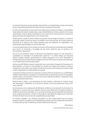 La minería enfrenta hoy inmensos desafíos para mantener su competitividad y resolver así la brecha
entre la capacidad de producción de cobre y el futuro aumento de la demanda.
En Chile, particularmente, la mayor parte de las operaciones de cobre son antiguas, lo que significa
mayor dureza del mineral, menores leyes, mayor profundidad de las minas y aumento en los costos
operacionales. A ello se añade el escalamiento en los costos de los nuevos proyectos, la escasez de
agua y de fuentes de energía diversas, entre muchos otros.
Históricamente, cuando la minería chilena ha requerido una tecnología innovadora o cuando ha
necesitado cambiar la forma de operar, ha tendido a mirar fuera del país. En el actual estado de
desarrollo de la industria, esto resulta paradojal, pues los problemas, las capacidades y los
profesionales experimentados en minería están aquí.
La inmensa base productiva de la industria minera en Chile constituye una plataforma privilegiada
para invertir en innovación y tecnología. No hay sector productivo que se asemeje a tan
extraordinario “laboratorio”.
Por eso es que decidimos apoyar el desarrollo de proveedores capaces de crear soluciones y
capacidades con estándares de productividad superiores. Y al mismo tiempo que buscamos
resolver nuestros desafíos, aprovechamos la ventaja comparativa en el sector impulsando el
fortalecimiento de una industria de tecnologías y servicios mineros para el mundo, que puede jugar
un rol fundamental en el desarrollo del país.
Así fue como BHP Billiton comenzó a desarrollar hace cuatro años el Programa de Proveedores de
Clase Mundial, y en enero de 2010 firmamos un convenio con Codelco para realizar un esfuerzo
coordinado en esta materia, que amplíe la escala de la iniciativa, de tal modo que su impacto tenga
un efecto significativo en la base productiva nacional.
La iniciativa ha dado sus frutos con soluciones concretas. A fines de octubre de 2012, en BHP Billiton
estábamos desarrollando 42 proyectos con la participación de 38 proveedores, que a nivel agregado
emplean sobre 5.000 personas y facturan cerca de 400 millones de dólares. Y esperamos iniciar
otros 20 proyectos durante 2013.
Nuestra meta es llegar a 250 proveedores de clase mundial y enfocarlos en nuestros temas
más importantes y desafiantes, de tal forma de cambiar la forma de proyectarnos hacia el año
2020 y más allá.
De esta manera, con la colaboración del Ministerio de Minería y la Corporación de Fomento de la
Producción, y con la suma de otras compañías mineras, la Gran Minería en Chile podrá consolidar un
modelo de crecimiento sustentable, con un horizonte de tiempo más allá del período de explotación
de los actuales yacimientos, y acelerar el desarrollo de capacidades tecnológicas que le permitan
enfrentar de mejor forma los retos de competitividad y productividad.
En resumen, respaldar a las empresas proveedoras no sólo resulta positivo para las propias
empresas mineras. Es también una vía espléndida para ampliar aún más el impacto de esta industria
en el desarrollo de Chile. En definitiva, una feliz confluencia de intereses.
Peter Beaven
Presidente BHP Billiton Metales Base
 