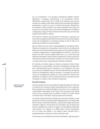 Proveedoresdelamineríachilena/Visionesydesafíos
80
por sus proveedores. Y los grandes proveedores también estamos
dispuestos a traspasar conocimiento a los proveedores locales.
Obviamente, puede haber ahí un conflicto de intereses que hay que
manejar con cuidado, sobre todo cuando existe la tendencia de algunos
proveedores a copiar las cosas y a hacerlo más barato. Obviamente,
las empresas mineras pueden usar estos proveedores para bajar sus
costos en el corto plazo, pero es muy mala estrategia para el mediano
y largo plazo, porque se frena la línea de innovación que uno tiene que
asegurarse de ampliar y mejorar.
Otro aspecto a mejorar, para promover la innovación, es generar una
estructuraoesqueletoquefacilitelainteracciónentrelasuniversidades,
centros de investigación y la industria privada; en ello le cabe un rol
importante al Gobierno, al sector público.
Aquí en Chile hoy recae mucha responsabilidad en la empresa misma.
Tenemos un proyecto, en el que vamos a invertir entre 8 y 10 millones de
dólaresenuncentrodeformacióntécnica,peronosenospuedetraspasar
a nosotros íntegramente la responsabilidad de entrenar a los futuros
técnicos de Chile. El sector público debe mirar a 20 o más años para
enfrentar este desafío, como lo hacen los japoneses. Es decir, veo que en
Chile tenemos todos los elementos, las ganas, los recursos básicos, pero
no existe la estructura o esqueleto para enfrentar la situación.
En Australia, de donde vengo yo, todas las empresas mineras hacen
inversiones con universidades, centros de investigación y de desarrollo
para constantemente buscar soluciones a sus problemas. Ahí, hace
ya 30 años fue establecido que el 80% del financiamiento de algunos
centros de investigación viene de privados. El concepto fue que este
centro de investigaciones hablara con varias empresas mineras para
identificar un problema común y después hicieran una propuesta para
investigar en 3 etapas: corto, mediano y largo plazo.
Rolando Carmona
Lo que se puede hacer es actuar sobre las reglas del juego, de modo que
la conducta de los actores cambie espontáneamente como respuesta.
Esto es igual que un sistema biológico, el proceso no va a cambiar por
el desempeño espontáneo de los actores. No se puede incidir desde
afuera, lo que se puede hacer es cambiar el “caldo”, el “aceite” donde
se mueven estos “microbios” para que operen de otra forma.
La minería en general tiende a entender que como está, está bien, y suele
pensar que sus fines los puede cumplir ampliamente con un enfoque más
bien de costos y licitaciones abiertas, y cuando tienen algo más puntual
contratan a alguien, con frecuencia en el extranjero, que les parece que
tiene las competencias, y hacen un negocio. Los proveedores responden
como pueden a su negocio, a su última línea, y hacen innovaciones
con los costos que pueden y así estamos todos actuando libre y
espontáneamente, y eso pasa en todo el orden de cosas.
Por otra parte, se ha hablado mucho de los indicadores, algo que parece
Reglas del juego
e indicadores
 