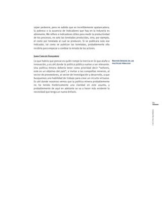 81
FUNDACIÓNCHILE2012
súper pedestre, pero es sabido que es increíblemente apalancadora;
la pobreza o la ausencia de indicadores que hay en la industria es
abismante. Me refiero a indicadores útiles para medir la productividad
de los procesos, no solo las toneladas producidas, sino, por ejemplo,
el costo por tonelada al cual se producen. Si se publicara solo ese
indicador, tal como se publican las toneladas, probablemente ello
incidiría para empezar a cambiar la mirada de los actores.
Juan Carlos Guajardo
Lo que habría que pensar es quién rompe la inercia en lo que atañe a
innovación, y es ahí donde la política pública vuelve a ser relevante.
Una política minera debería tener como prioridad decir “señores,
este es un objetivo del país”, e invitar a las compañías mineras, al
sector de proveedores, al sector de investigación y desarrollo, a que
busquemos una habilidad de trabajo para crear un circuito virtuoso.
Es ahí donde nosotros vemos que la política minera probablemente
no ha tenido históricamente una claridad en este asunto, y
probablemente de aquí en adelante se va a hacer más evidente la
necesidad que tenga un nuevo énfasis.
Nuevos énfasis en las
políticas públicas
 