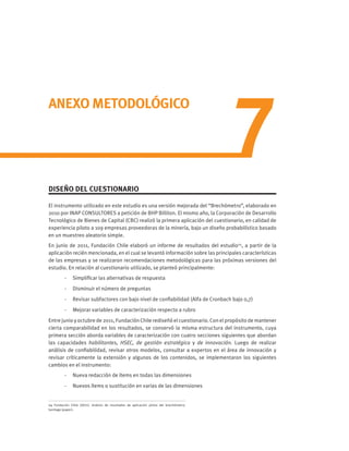 7
ANEXO METODOLÓGICO
DISEÑO DEL CUESTIONARIO
El instrumento utilizado en este estudio es una versión mejorada del “Brechómetro”, elaborado en
2010 por INAP CONSULTORES a petición de BHP Billiton. El mismo año, la Corporación de Desarrollo
Tecnológico de Bienes de Capital (CBC) realizó la primera aplicación del cuestionario, en calidad de
experiencia piloto a 109 empresas proveedoras de la minería, bajo un diseño probabilístico basado
en un muestreo aleatorio simple.
En junio de 2011, Fundación Chile elaboró un informe de resultados del estudio24
, a partir de la
aplicación recién mencionada, en el cual se levantó información sobre las principales características
de las empresas y se realizaron recomendaciones metodológicas para las próximas versiones del
estudio. En relación al cuestionario utilizado, se planteó principalmente:
-	 Simplificar las alternativas de respuesta
-	 Disminuir el número de preguntas
-	 Revisar subfactores con bajo nivel de confiabilidad (Alfa de Cronbach bajo 0,7)
-	 Mejorar variables de caracterización respecto a rubro
Entre junio y octubre de 2011, Fundación Chile rediseñó el cuestionario. Con el propósito de mantener
cierta comparabilidad en los resultados, se conservó la misma estructura del instrumento, cuya
primera sección aborda variables de caracterización con cuatro secciones siguientes que abordan
las capacidades habilitantes, HSEC, de gestión estratégica y de innovación. Luego de realizar
análisis de confiabilidad, revisar otros modelos, consultar a expertos en el área de innovación y
revisar críticamente la extensión y algunos de los contenidos, se implementaron los siguientes
cambios en el instrumento:
-	 Nueva redacción de ítems en todas las dimensiones
-	 Nuevos ítems o sustitución en varias de las dimensiones
24 Fundación Chile (2011). Análisis de resultados de aplicación piloto del brechómetro.
Santiago (paper).
 