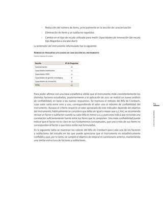 83
FUNDACIÓNCHILE2012
-	 Reducción del número de ítems, principalmente en la sección de caracterización
-	 Eliminación de ítems y un subfactor repetidos
-	 Cambio en el tipo de escala utilizada para medir Capacidades de innovación (de escala
tipo Bogardus a escala Likert)
La extensión del instrumento reformulado fue la siguiente:
Número de preguntas utilizadas en cada sección del instrumento
Fuente: elaboración propia
Sección N° de Preguntas
Caracterización 16
Capacidades habilitantes 12
Capacidades HSEC 21
Capacidades de gestión estratégica 8
Capacidades de innovación 36
TOTAL 93
Para poder afirmar con una base estadística sólida que el instrumento mide consistentemente los
distintos factores estudiados, posteriormente a la aplicación de 2011 se realizó un nuevo análisis
de confiabilidad, en base a las nuevas respuestas. Se mantuvo el método del Alfa de Cronbach,
cuyo valor varía entre cero y uno, correspondiendo el valor uno al máximo de confiabilidad del
instrumento. Aunque el criterio respecto al valor apropiado de este indicador depende del objetivo
del instrumento, habitualmente se considera que debe ser igual o mayor que 0,7. Así, se recomienda
revisar un factor o subfactor cuando su valor Alfa es menor a 0,7, pues esto indica que no existe una
correlación suficientemente fuerte entre los ítems que lo componen. Una mala confiabilidad puede
indicar que el factor no es claro en sus fundamentos conceptuales, que uno o más de sus ítems no
corresponden al factor o que éstos están mal formulados.
En la siguiente tabla se muestran los valores del Alfa de Cronbach para cada uno de los factores
y subfactores del estudio en los que puede apreciarse que el instrumento es estadísticamente
confiable y que, por lo tanto, se cumplió el objetivo de mejorar el cuestionario anterior, manteniendo
una similar estructura de factores y subfactores.
 