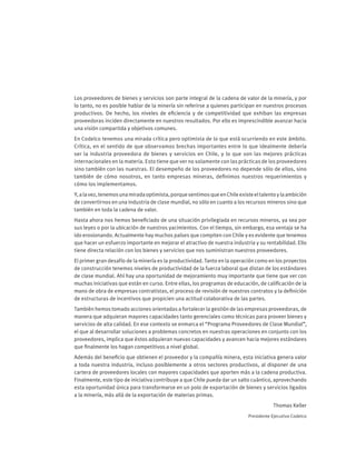 Los proveedores de bienes y servicios son parte integral de la cadena de valor de la minería, y por
lo tanto, no es posible hablar de la minería sin referirse a quienes participan en nuestros procesos
productivos. De hecho, los niveles de eficiencia y de competitividad que exhiban las empresas
proveedoras inciden directamente en nuestros resultados. Por ello es imprescindible avanzar hacia
una visión compartida y objetivos comunes.
En Codelco tenemos una mirada crítica pero optimista de lo que está ocurriendo en este ámbito.
Crítica, en el sentido de que observamos brechas importantes entre lo que idealmente debería
ser la industria proveedora de bienes y servicios en Chile, y lo que son las mejores prácticas
internacionales en la materia. Esto tiene que ver no solamente con las prácticas de los proveedores
sino también con las nuestras. El desempeño de los proveedores no depende sólo de ellos, sino
también de cómo nosotros, en tanto empresas mineras, definimos nuestros requerimientos y
cómo los implementamos.
Y,alavez,tenemosunamiradaoptimista,porquesentimosqueenChileexisteeltalentoylaambición
de convertirnos en una industria de clase mundial, no sólo en cuanto a los recursos mineros sino que
también en toda la cadena de valor.
Hasta ahora nos hemos beneficiado de una situación privilegiada en recursos mineros, ya sea por
sus leyes o por la ubicación de nuestros yacimientos. Con el tiempo, sin embargo, esa ventaja se ha
ido erosionando. Actualmente hay muchos países que compiten con Chile y es evidente que tenemos
que hacer un esfuerzo importante en mejorar el atractivo de nuestra industria y su rentabilidad. Ello
tiene directa relación con los bienes y servicios que nos suministran nuestros proveedores.
El primer gran desafío de la minería es la productividad. Tanto en la operación como en los proyectos
de construcción tenemos niveles de productividad de la fuerza laboral que distan de los estándares
de clase mundial. Ahí hay una oportunidad de mejoramiento muy importante que tiene que ver con
muchas iniciativas que están en curso. Entre ellas, los programas de educación, de calificación de la
mano de obra de empresas contratistas, el proceso de revisión de nuestros contratos y la definición
de estructuras de incentivos que propicien una actitud colaborativa de las partes.
También hemos tomado acciones orientadas a fortalecer la gestión de las empresas proveedoras, de
manera que adquieran mayores capacidades tanto gerenciales como técnicas para proveer bienes y
servicios de alta calidad. En ese contexto se enmarca el “Programa Proveedores de Clase Mundial”,
el que al desarrollar soluciones a problemas concretos en nuestras operaciones en conjunto con los
proveedores, implica que éstos adquieran nuevas capacidades y avancen hacia mejores estándares
que finalmente los hagan competitivos a nivel global.
Además del beneficio que obtienen el proveedor y la compañía minera, esta iniciativa genera valor
a toda nuestra industria, incluso posiblemente a otros sectores productivos, al disponer de una
cartera de proveedores locales con mayores capacidades que aporten más a la cadena productiva.
Finalmente, este tipo de iniciativa contribuye a que Chile pueda dar un salto cuántico, aprovechando
esta oportunidad única para transformarse en un polo de exportación de bienes y servicios ligados
a la minería, más allá de la exportación de materias primas.
Thomas Keller
Presidente Ejecutivo Codelco
 