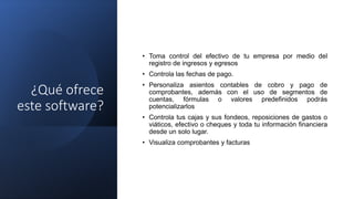¿Qué ofrece
este software?
• Toma control del efectivo de tu empresa por medio del
registro de ingresos y egresos
• Controla las fechas de pago.
• Personaliza asientos contables de cobro y pago de
comprobantes, además con el uso de segmentos de
cuentas, fórmulas o valores predefinidos podrás
potencializarlos
• Controla tus cajas y sus fondeos, reposiciones de gastos o
viáticos, efectivo o cheques y toda tu información financiera
desde un solo lugar.
• Visualiza comprobantes y facturas
 