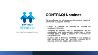 CONTPAQi Nominas
Es un software de nóminas que te ayuda a gestionar
fácilmente el pago de nómina.
• Facilita el cambiar de periodo de nómina en
cualquier momento,
• Alimenta el sistema con la información de los
empleados, sus movimientos, incidencias y otros
eventos para el pago y cálculo de su nómina de
manera precisa.
• Cuentas con el timbrado ilimitado a cero pesos, lo
que garantiza que sin importar cuántos CFDI
requiera emitir, no pagará adicionalmente.
Fuente: https://www.contpaqi.com/nominas
 