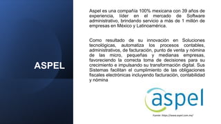 ASPEL
Aspel es una compañía 100% mexicana con 39 años de
experiencia, líder en el mercado de Software
administrativo, brindando servicio a más de 1 millón de
empresas en México y Latinoamérica.
Como resultado de su innovación en Soluciones
tecnológicas, automatiza los procesos contables,
administrativos, de facturación, punto de venta y nómina
de las micro, pequeñas y medianas empresas,
favoreciendo la correcta toma de decisiones para su
crecimiento e impulsando su transformación digital. Sus
Sistemas facilitan el cumplimiento de las obligaciones
fiscales electrónicas incluyendo facturación, contabilidad
y nómina
Fuente: https://www.aspel.com.mx/
 