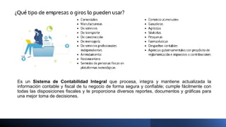 Es un Sistema de Contabilidad Integral que procesa, integra y mantiene actualizada la
información contable y fiscal de tu negocio de forma segura y confiable; cumple fácilmente con
todas las disposiciones fiscales y te proporciona diversos reportes, documentos y gráficas para
una mejor toma de decisiones.
 